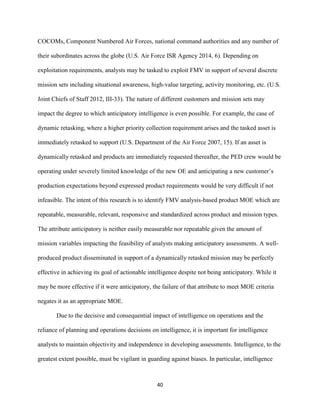 40
COCOMs, Component Numbered Air Forces, national command authorities and any number of
their subordinates across the globe (U.S. Air Force ISR Agency 2014, 6). Depending on
exploitation requirements, analysts may be tasked to exploit FMV in support of several discrete
mission sets including situational awareness, high-value targeting, activity monitoring, etc. (U.S.
Joint Chiefs of Staff 2012, III-33). The nature of different customers and mission sets may
impact the degree to which anticipatory intelligence is even possible. For example, the case of
dynamic retasking, where a higher priority collection requirement arises and the tasked asset is
immediately retasked to support (U.S. Department of the Air Force 2007, 15). If an asset is
dynamically retasked and products are immediately requested thereafter, the PED crew would be
operating under severely limited knowledge of the new OE and anticipating a new customer’s
production expectations beyond expressed product requirements would be very difficult if not
infeasible. The intent of this research is to identify FMV analysis-based product MOE which are
repeatable, measurable, relevant, responsive and standardized across product and mission types.
The attribute anticipatory is neither easily measurable nor repeatable given the amount of
mission variables impacting the feasibility of analysts making anticipatory assessments. A well-
produced product disseminated in support of a dynamically retasked mission may be perfectly
effective in achieving its goal of actionable intelligence despite not being anticipatory. While it
may be more effective if it were anticipatory, the failure of that attribute to meet MOE criteria
negates it as an appropriate MOE.
Due to the decisive and consequential impact of intelligence on operations and the
reliance of planning and operations decisions on intelligence, it is important for intelligence
analysts to maintain objectivity and independence in developing assessments. Intelligence, to the
greatest extent possible, must be vigilant in guarding against biases. In particular, intelligence
 