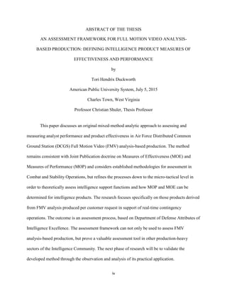 iv
ABSTRACT OF THE THESIS
AN ASSESSMENT FRAMEWORK FOR FULL MOTION VIDEO ANALYSIS-
BASED PRODUCTION: DEFINING INTELLIGENCE PRODUCT MEASURES OF
EFFECTIVENESS AND PERFORMANCE
by
Tori Hendrix Duckworth
American Public University System, July 5, 2015
Charles Town, West Virginia
Professor Christian Shuler, Thesis Professor
This paper discusses an original mixed-method analytic approach to assessing and
measuring analyst performance and product effectiveness in Air Force Distributed Common
Ground Station (DCGS) Full Motion Video (FMV) analysis-based production. The method
remains consistent with Joint Publication doctrine on Measures of Effectiveness (MOE) and
Measures of Performance (MOP) and considers established methodologies for assessment in
Combat and Stability Operations, but refines the processes down to the micro-tactical level in
order to theoretically assess intelligence support functions and how MOP and MOE can be
determined for intelligence products. The research focuses specifically on those products derived
from FMV analysis produced per customer request in support of real-time contingency
operations. The outcome is an assessment process, based on Department of Defense Attributes of
Intelligence Excellence. The assessment framework can not only be used to assess FMV
analysis-based production, but prove a valuable assessment tool in other production-heavy
sectors of the Intelligence Community. The next phase of research will be to validate the
developed method through the observation and analysis of its practical application.
 