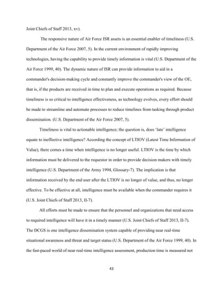 43
Joint Chiefs of Staff 2013, xv).
The responsive nature of Air Force ISR assets is an essential enabler of timeliness (U.S.
Department of the Air Force 2007, 5). In the current environment of rapidly improving
technologies, having the capability to provide timely information is vital (U.S. Department of the
Air Force 1999, 40). The dynamic nature of ISR can provide information to aid in a
commander's decision-making cycle and constantly improve the commander's view of the OE,
that is, if the products are received in time to plan and execute operations as required. Because
timeliness is so critical to intelligence effectiveness, as technology evolves, every effort should
be made to streamline and automate processes to reduce timelines from tasking through product
dissemination. (U.S. Department of the Air Force 2007, 5).
Timeliness is vital to actionable intelligence; the question is, does ‘late’ intelligence
equate to ineffective intelligence? According the concept of LTIOV (Latest Time Information of
Value), there comes a time when intelligence is no longer useful. LTIOV is the time by which
information must be delivered to the requestor in order to provide decision makers with timely
intelligence (U.S. Department of the Army 1994, Glossary-7). The implication is that
information received by the end user after the LTIOV is no longer of value, and thus, no longer
effective. To be effective at all, intelligence must be available when the commander requires it
(U.S. Joint Chiefs of Staff 2013, II-7).
All efforts must be made to ensure that the personnel and organizations that need access
to required intelligence will have it in a timely manner (U.S. Joint Chiefs of Staff 2013, II-7).
The DCGS is one intelligence dissemination system capable of providing near real-time
situational awareness and threat and target status (U.S. Department of the Air Force 1999, 40). In
the fast-paced world of near real-time intelligence assessment, production time is measured not
 