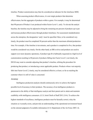 45
timeline. Product customization may then be considered an indicator for the timeliness MOE.
When assessing product effectiveness, it is not single products that determine
effectiveness, but the aggregate of products within a genre. For example, it may be determined
that 90 percent of Product A are produced within Factor Level 1, early. To elevate the analyst
baseline, the timeline may be adjusted to bring the remaining ten percent of products up to par
and increase product effectiveness through product timeliness. For assessment standardization
across the enterprise, the designation ‘early’ must be specified. Here, to be considered very
timely, the product must be completed 50 percent earlier than the maximum allotted production
time. For example, if the timeline is ten minutes, and a product is completed in five, that product
would be considered very timely. On the other hand, as ISR evolves and products are used to
support ever more dynamic operations, if product type B is habitually requested at a high level of
customization resulting in 80 percent of products falling into Factor Level 3, not timely, the
DCGS may want to consider adjusting that product’s timeline, refining the procedure for
producing that product, or introducing a more applicable product. Products whose vast majority
falls into Factor Level 2, timely, may be considered effective, at least, so far as reaching the
customer when it is still of value is concerned.
Accuracy
Intelligence production analysts should continuously strive to achieve the highest
possible level of accuracy in their products. The accuracy of an intelligence products is
paramount to the ability of that intelligence analyst and their parent unit to attain and maintain
credibility with intelligence consumers. (U.S. Joint Chiefs of Staff 2013, II-6). To achieve the
highest standards of excellence, intelligence products must be factually correct, relay the
situation as it actually exists, and provide an understanding of the operational environment based
on the rational judgment of available information (U.S. Department of the Air Force 2007, 4).
 