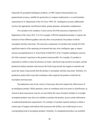 46
Especially for geospatial intelligence products, as FMV analysis-based products are,
geopositional accuracy, suitable for geolocation or weapons employment, is a crucial product
requirement (U.S. Department of the Air Force 1999, 10). Intelligence accuracy additionally
involves the appropriate classification labels, proper grammar, and product completeness.
For a product to be complete, it must convey all of the necessary components (U.S.
Department of the Army 2012, 2-2). For example, if DCGS standardized product A requires the
inclusion of four different graphics and only three were produced, the product would be
incomplete and thus inaccurate. The necessary components of a product also include all of the
significant aspects of the operating environment that may close intelligence gaps or impact
mission accomplishment (U.S. Joint Chiefs of Staff 2013, II-8). Complete intelligence answers
all of the customer’s questions to the greatest extent possible. For example, if a product is
requested to confirm or deny the presence of rotary- and fixed-wing aircraft at an airport, and the
production analyst annotates and assesses the fixed-wing aircraft, but negates to annotate and
assess the rotary-wing aircraft, then the product is incomplete and thus inaccurate. Similarly, if a
production analyst fails to provide coordinates when required, the product would also be
incomplete and inaccurate.
Incompleteness may be the variety of inaccuracy that most impacts the effectiveness of
an intelligence product. While grammar, errors in coordinates and even errors in classification, as
critical as those inaccuracies may be, are most likely the cause of analyst mistakes or oversight,
incomplete products may hint at an inability to produce the product, access certain information
or understand production requirements. For example, if a product required analysts to obtain a
certain type of imagery and analysts did not possess that skillset, one would expect to see a
corresponding trend in incomplete products. Similarly, if a standardized product was modified
 