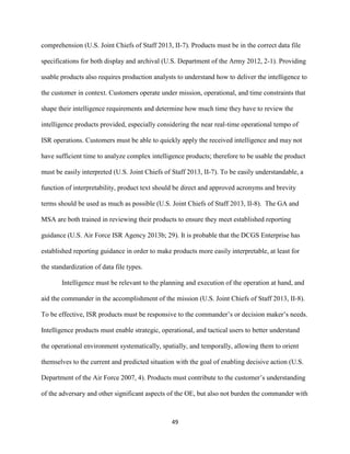 49
comprehension (U.S. Joint Chiefs of Staff 2013, II-7). Products must be in the correct data file
specifications for both display and archival (U.S. Department of the Army 2012, 2-1). Providing
usable products also requires production analysts to understand how to deliver the intelligence to
the customer in context. Customers operate under mission, operational, and time constraints that
shape their intelligence requirements and determine how much time they have to review the
intelligence products provided, especially considering the near real-time operational tempo of
ISR operations. Customers must be able to quickly apply the received intelligence and may not
have sufficient time to analyze complex intelligence products; therefore to be usable the product
must be easily interpreted (U.S. Joint Chiefs of Staff 2013, II-7). To be easily understandable, a
function of interpretability, product text should be direct and approved acronyms and brevity
terms should be used as much as possible (U.S. Joint Chiefs of Staff 2013, II-8). The GA and
MSA are both trained in reviewing their products to ensure they meet established reporting
guidance (U.S. Air Force ISR Agency 2013b; 29). It is probable that the DCGS Enterprise has
established reporting guidance in order to make products more easily interpretable, at least for
the standardization of data file types.
Intelligence must be relevant to the planning and execution of the operation at hand, and
aid the commander in the accomplishment of the mission (U.S. Joint Chiefs of Staff 2013, II-8).
To be effective, ISR products must be responsive to the commander’s or decision maker’s needs.
Intelligence products must enable strategic, operational, and tactical users to better understand
the operational environment systematically, spatially, and temporally, allowing them to orient
themselves to the current and predicted situation with the goal of enabling decisive action (U.S.
Department of the Air Force 2007, 4). Products must contribute to the customer’s understanding
of the adversary and other significant aspects of the OE, but also not burden the commander with
 