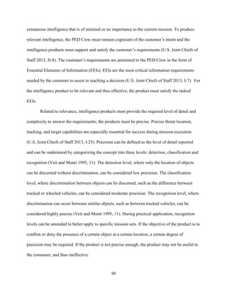 50
extraneous intelligence that is of minimal or no importance to the current mission. To produce
relevant intelligence, the PED Crew must remain cognizant of the customer’s intent and the
intelligence products must support and satisfy the customer’s requirements (U.S. Joint Chiefs of
Staff 2013, II-8). The customer’s requirements are presented to the PED Crew in the form of
Essential Elements of Information (EEIs). EEIs are the most critical information requirements
needed by the customer to assist in reaching a decision (U.S. Joint Chiefs of Staff 2013, I-7). For
the intelligence product to be relevant and thus effective, the product must satisfy the tasked
EEIs.
Related to relevance, intelligence products must provide the required level of detail and
complexity to answer the requirements; the products must be precise. Precise threat location,
tracking, and target capabilities are especially essential for success during mission execution
(U.S. Joint Chiefs of Staff 2013, I-25). Precision can be defined as the level of detail reported
and can be understood by categorizing the concept into three levels: detection, classification and
recognition (Veit and Monti 1995, 11). The detection level, where only the location of objects
can be discerned without discrimination, can be considered low precision. The classification
level, where discrimination between objects can be discerned, such as the difference between
tracked or wheeled vehicles, can be considered moderate precision. The recognition level, where
discrimination can occur between similar objects, such as between tracked vehicles, can be
considered highly precise (Veit and Monti 1995, 11). During practical application, recognition
levels can be amended to better apply to specific mission sets. If the objective of the product is to
confirm or deny the presence of a certain object at a certain location, a certain degree of
precision may be required. If the product is not precise enough, the product may not be useful to
the consumer, and thus ineffective.
 