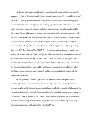 51
Production analysts use confidence levels to distinguish between what is known and
supported by facts of the situation and what are untested assumptions (U.S. Joint Chiefs of Staff
2013, A-1). High confidence assessments are well-corroborated by information from proven
sources, include minimal assumptions, utilize strong logical inferences and methods and no or
minor intelligence gaps exist. Medium confidence assessments are partially corroborated by
information from good sources, include several assumptions, utilize a mix of strong and weak
inferences and methods and minimum intelligence gaps exist. Low Confidence assessments are
uncorroborated by information from good or marginal sources, include many assumptions,
utilize mostly weak logical inferences and minimal methods application and glaring intelligence
gaps exist (U.S. Joint Chiefs of Staff 2013, A-1). A customer’s determination of appropriate
actions may rest on knowing whether intelligence is fact or assumption, a knowledge conveyed
via the use of confidence levels (U.S. Joint Chiefs of Staff 2013, A-1). In this regard, low
confidence levels equate to data uncertainty (Greitzer 2005, 7). Depending on the operational
environment, that uncertainty may lead the intelligence consumer to disregard the provided
intelligence, undermining not only the overall usability of the product but consequently the
product’s effectiveness.
Of interpretability, relevance, precision and confidence level, both precision and
confidence level may serve as indicators for the usability MOE. The primary distinction
between which usability elements can serve as indicators and which cannot is whether or not the
element can be internally assessed. Determining how relevant or how interpretable a product is,
can ultimately only be decided by the customer that requested the product. The precision and
confidence of the intelligence provided in the product, however, can be readily assessed by
mission managers and quality controllers within the DCGS.
 