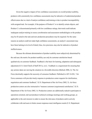 52
Given the negative impact of low confidence assessments on overall product usability,
products with consistently low confidence assessments may be indicative of undermined product
effectiveness due to a lack of analyst confidence and training or due to product incompatibility
with assigned task. For example, if the purpose of Product C is to identify certain objects, and
Product C is disseminated primarily with low confidence ratings, that trend could indicate
inadequate analyst training in source corroboration and assessment methodologies or the product
may be ill suited to the task and new production procedures may be required. For the same
reasons an analyst could not make high confidence assessments, an analyst’s assessment may
have been lacking in its level of detail; thus, low precision, may also be indicative of product
ineffectiveness.
Because the ultimate determination of product usability must subjectively determined by
the end user, the metric for product usability can only be customer satisfaction based
qualitatively on customer feedback. Feedback is the basis for learning, adaptation and subsequent
adjustment (U.S. Joint Chiefs of Staff 2011a, xxv). Feedback is a requirement for ensuring that
any actions taken are moving the situation in a favorable direction (Bullock 2006, 2). The Air
Force doctrinally supports the necessity of consumer feedback. Published in AFI 14-201, “Air
Force customers will provide timely response to production center requests for clarification,
negotiation and customer feedback,” (U.S. Department of the Air Force 2002, 5). Air force
production centers are also instructed to “measure customer (requirement) satisfaction,” (U.S.
Department of the Air Force 2002, 5). Production centers are additionally tasked to participate in
operations-oriented, end-user/producer technical exchange meetings and working groups, as
applicable to the unit mission in order to ensure the relevance of products and to actively
collaborate with end users to better ensure responses meet intelligence needs (U.S. Department
 
