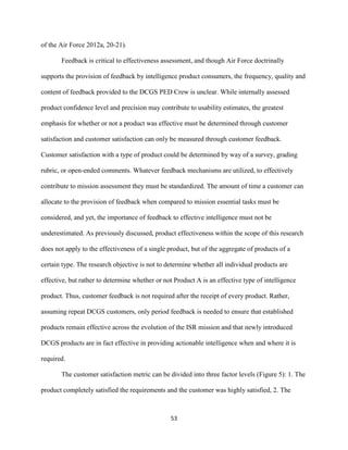 53
of the Air Force 2012a, 20-21).
Feedback is critical to effectiveness assessment, and though Air Force doctrinally
supports the provision of feedback by intelligence product consumers, the frequency, quality and
content of feedback provided to the DCGS PED Crew is unclear. While internally assessed
product confidence level and precision may contribute to usability estimates, the greatest
emphasis for whether or not a product was effective must be determined through customer
satisfaction and customer satisfaction can only be measured through customer feedback.
Customer satisfaction with a type of product could be determined by way of a survey, grading
rubric, or open-ended comments. Whatever feedback mechanisms are utilized, to effectively
contribute to mission assessment they must be standardized. The amount of time a customer can
allocate to the provision of feedback when compared to mission essential tasks must be
considered, and yet, the importance of feedback to effective intelligence must not be
underestimated. As previously discussed, product effectiveness within the scope of this research
does not apply to the effectiveness of a single product, but of the aggregate of products of a
certain type. The research objective is not to determine whether all individual products are
effective, but rather to determine whether or not Product A is an effective type of intelligence
product. Thus, customer feedback is not required after the receipt of every product. Rather,
assuming repeat DCGS customers, only period feedback is needed to ensure that established
products remain effective across the evolution of the ISR mission and that newly introduced
DCGS products are in fact effective in providing actionable intelligence when and where it is
required.
The customer satisfaction metric can be divided into three factor levels (Figure 5): 1. The
product completely satisfied the requirements and the customer was highly satisfied, 2. The
 