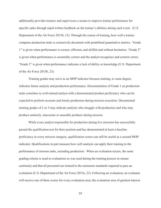 57
additionally provides trainers and supervisors a means to improve trainee performance for
specific tasks through rapid written feedback on the trainee’s abilities during each event (U.S.
Department of the Air Force 2015b, 15). Through the course of training, how well a trainee
competes production tasks is extensively document with predefined quantitative metrics. “Grade
1” is given when performance is correct, efficient, and skillful and without hesitation. “Grade 2”
is given when performance is essentially correct and the analyst recognizes and corrects errors.
“Grade 3” is given when performance indicates a lack of ability or knowledge (U.S. Department
of the Air Force 2015b, 23).
Training grades may serve as an MOP indicator because training, to some degree,
indicates future analytic and production performance. Documentation of Grade 1 on production
tasks correlates to well-trained analyst with a demonstrated product proficiency who can be
expected to perform accurate and timely production during mission execution. Documented
training grades of 2 or 3 may indicate analysts who struggle with production and who may
produce untimely, inaccurate or unusable products during mission.
While every analyst responsible for production during live missions has successfully
passed the qualification test for their position and has demonstrated at least a baseline
proficiency in every mission category, qualification scores can still be useful as a second MOP
indicator. Qualifications in part measure how well analysts can apply their training to the
performance of mission tasks, including production. When an evaluation occurs, the same
grading criteria is used in evaluations as was used during the training process to ensure
continuity and that all personnel are trained to the minimum standards required to pass an
evaluation (U.S. Department of the Air Force 2015a, 23). Following an evaluation, an evaluatee
will receive one of three scores for every evaluation area; the evaluation area of greatest interest
 