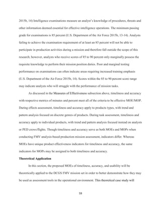 59
2015b, 14) Intelligence examinations measure an analyst’s knowledge of procedures, threats and
other information deemed essential for effective intelligence operations. The minimum passing
grade for examinations is 85 percent (U.S. Department of the Air Force 2015b, 13-14). Analysts
failing to achieve the examination requirement of at least an 85 percent will not be able to
participate in production activities during a mission and therefore fall outside the scope of this
research; however, analysts who receive scores of 85 to 90 percent only marginally possess the
requisite knowledge to perform their mission position duties. Poor and marginal testing
performance on examinations can often indicate areas requiring increased training emphasis
(U.S. Department of the Air Force 2015b, 14). Scores within the 85 to 90 percent score range
may indicate analysts who will struggle with the performance of mission tasks.
As discussed in the Measures of Effectiveness subsection above, timeliness and accuracy
with respective metrics of minutes and percent meet all of the criteria to be effective MOE/MOP.
During effects assessment, timeliness and accuracy apply to products types, with trend and
pattern analysis focused on discrete genres of products. During task assessment, timeliness and
accuracy apply to individual products, with trend and pattern analysis focused instead on analysts
or PED crews/flights. Though timeliness and accuracy serve as both MOEs and MOPs when
conducting FMV analysis-based production mission assessment, indicators differ. Whereas
MOEs have unique product effectiveness indicators for timeliness and accuracy, the same
indicators for MOPs may be assigned to both timeliness and accuracy.
Theoretical Application
In this section, the proposed MOEs of timeliness, accuracy, and usability will be
theoretically applied to the DCGS FMV mission set in order to better demonstrate how they may
be used as assessment tools in the operational environment. This theoretical case study will
 