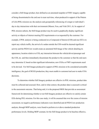 60
consider a Still Image product, here defined as an annotated snapshot of FMV imagery capable
of being disseminated to the end user in near real-time, when produced in support of the Pattern
of Life (POL) mission set, the analysis and geospatially referencing of a target or individual’s
day to day interactions with their environment (Mason, Foss, and Vinh 2011, 6). In support of
POL mission subsets, the Still Image product may be used to graphically display significant
activity or objects of interest meeting EEI requirements or as requested by the customer. For
example, if POL analysis is being conducted on a Compound of Interest (COI) and one EEI is to
report any vehicle traffic, the arrival of a sedan outside the COI would be deemed significant
activity and the PED Crew would create an annotated Still Image of the vehicle detailing its
appearance, location relative to COI, any interaction between the vehicle/driver/passenger and
the COI, etc. and then immediately disseminate the product to the customer so that the end users
may determine if, based on that significant information, new COAs or FMV requirements need
to be devised. For Still Images produced in support of POL missions to be considered actionable
intelligence, the goal of DCGS production, they must enable to customer/end user to make COA
decisions.
To determine whether Still Imagery products are effective in POL missions, product data
must be collected and assessed. How, and in what context, the product data is assessed is critical
to the assessment outcome. That being said, it is the proposed MOE that provide as assessment
framework for determining whether or not Still Imagery products are effective to satisfy certain
EEIs during POL missions. For this case study, it will be assumed that over the course of mission
assessment, no negative performance indicators were identified and all PED Crew production
analysts, through MOP analysis, were found to perform at or above standard production
performance levels. Holding MOP constant, for the Still Image product to be baseline effective,
 