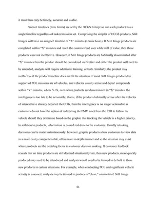 61
it must then only be timely, accurate and usable.
Product timelines (time limits) are set by the DCGS Enterprise and each product has a
single timeline regardless of tasked mission set. Comprising the simpler of DCGS products, Still
Images will have an assigned timeline of “X” minutes (versus hours). If Still Image products are
completed within “X” minutes and reach the customer/end user while still of value, then those
products were not ineffective. However, if Still Image products are habitually disseminated after
“X” minutes then the product should be considered ineffective and either the product will need to
be amended, analysts will require additional training, or both. Similarly, the product may
ineffective if the product timeline does not fit the situation. If most Still Images produced in
support of POL missions are of vehicles, and vehicles usually arrive and depart compounds
within “Y” minutes, where Y<X, even when products are disseminated in “X” minutes, the
intelligence is too late to be actionable; that is, if the products habitually arrive after the vehicles
of interest have already departed the COIs, then the intelligence is no longer actionable as
customers do not have the option of redirecting the FMV asset from the COI to follow the
vehicle should they determine based on the graphic that tracking the vehicle is a higher priority.
In addition to products, information is passed real-time to the customer. Usually retasking
decisions can be made instantaneously; however, graphic products allow customers to view data
in a more easily comprehensible, often more in-depth manner and so the situation may exist
where products are the deciding factor in customer decision making. If customer feedback
reveals that on time products are still deemed situationally late, then new products, more quickly
produced may need to be introduced and analysts would need to be trained to default to those
new products in certain situations. For example, when conducting POL and significant vehicle
activity is assessed, analysts may be trained to produce a “clean,” unannotated Still Image
 
