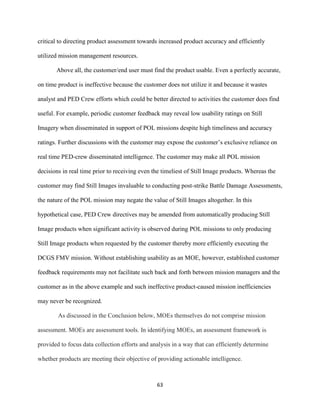 63
critical to directing product assessment towards increased product accuracy and efficiently
utilized mission management resources.
Above all, the customer/end user must find the product usable. Even a perfectly accurate,
on time product is ineffective because the customer does not utilize it and because it wastes
analyst and PED Crew efforts which could be better directed to activities the customer does find
useful. For example, periodic customer feedback may reveal low usability ratings on Still
Imagery when disseminated in support of POL missions despite high timeliness and accuracy
ratings. Further discussions with the customer may expose the customer’s exclusive reliance on
real time PED-crew disseminated intelligence. The customer may make all POL mission
decisions in real time prior to receiving even the timeliest of Still Image products. Whereas the
customer may find Still Images invaluable to conducting post-strike Battle Damage Assessments,
the nature of the POL mission may negate the value of Still Images altogether. In this
hypothetical case, PED Crew directives may be amended from automatically producing Still
Image products when significant activity is observed during POL missions to only producing
Still Image products when requested by the customer thereby more efficiently executing the
DCGS FMV mission. Without establishing usability as an MOE, however, established customer
feedback requirements may not facilitate such back and forth between mission managers and the
customer as in the above example and such ineffective product-caused mission inefficiencies
may never be recognized.
As discussed in the Conclusion below, MOEs themselves do not comprise mission
assessment. MOEs are assessment tools. In identifying MOEs, an assessment framework is
provided to focus data collection efforts and analysis in a way that can efficiently determine
whether products are meeting their objective of providing actionable intelligence.
 