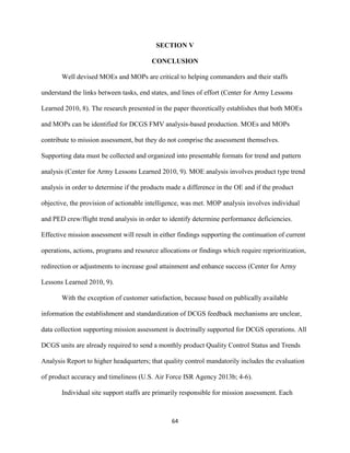 64
SECTION V
CONCLUSION
Well devised MOEs and MOPs are critical to helping commanders and their staffs
understand the links between tasks, end states, and lines of effort (Center for Army Lessons
Learned 2010, 8). The research presented in the paper theoretically establishes that both MOEs
and MOPs can be identified for DCGS FMV analysis-based production. MOEs and MOPs
contribute to mission assessment, but they do not comprise the assessment themselves.
Supporting data must be collected and organized into presentable formats for trend and pattern
analysis (Center for Army Lessons Learned 2010, 9). MOE analysis involves product type trend
analysis in order to determine if the products made a difference in the OE and if the product
objective, the provision of actionable intelligence, was met. MOP analysis involves individual
and PED crew/flight trend analysis in order to identify determine performance deficiencies.
Effective mission assessment will result in either findings supporting the continuation of current
operations, actions, programs and resource allocations or findings which require reprioritization,
redirection or adjustments to increase goal attainment and enhance success (Center for Army
Lessons Learned 2010, 9).
With the exception of customer satisfaction, because based on publically available
information the establishment and standardization of DCGS feedback mechanisms are unclear,
data collection supporting mission assessment is doctrinally supported for DCGS operations. All
DCGS units are already required to send a monthly product Quality Control Status and Trends
Analysis Report to higher headquarters; that quality control mandatorily includes the evaluation
of product accuracy and timeliness (U.S. Air Force ISR Agency 2013b; 4-6).
Individual site support staffs are primarily responsible for mission assessment. Each
 