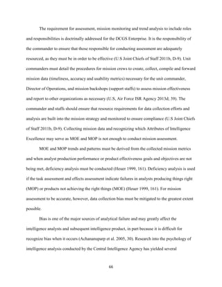66
The requirement for assessment, mission monitoring and trend analysis to include roles
and responsibilities is doctrinally addressed for the DCGS Enterprise. It is the responsibility of
the commander to ensure that those responsible for conducting assessment are adequately
resourced, as they must be in order to be effective (U.S Joint Chiefs of Staff 2011b, D-9). Unit
commanders must detail the procedures for mission crews to create, collect, compile and forward
mission data (timeliness, accuracy and usability metrics) necessary for the unit commander,
Director of Operations, and mission backshops (support staffs) to assess mission effectiveness
and report to other organizations as necessary (U.S, Air Force ISR Agency 2013d; 39). The
commander and staffs should ensure that resource requirements for data collection efforts and
analysis are built into the mission strategy and monitored to ensure compliance (U.S Joint Chiefs
of Staff 2011b, D-9). Collecting mission data and recognizing which Attributes of Intelligence
Excellence may serve as MOE and MOP is not enough to conduct mission assessment.
MOE and MOP trends and patterns must be derived from the collected mission metrics
and when analyst production performance or product effectiveness goals and objectives are not
being met, deficiency analysis must be conducted (Heuer 1999, 161). Deficiency analysis is used
if the task assessment and effects assessment indicate failures in analysts producing things right
(MOP) or products not achieving the right things (MOE) (Heuer 1999, 161). For mission
assessment to be accurate, however, data collection bias must be mitigated to the greatest extent
possible.
Bias is one of the major sources of analytical failure and may greatly affect the
intelligence analysts and subsequent intelligence product, in part because it is difficult for
recognize bias when it occurs (Achananuparp et al. 2005, 30). Research into the psychology of
intelligence analysis conducted by the Central Intelligence Agency has yielded several
 