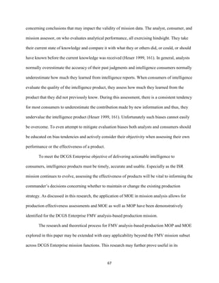 67
concerning conclusions that may impact the validity of mission data. The analyst, consumer, and
mission assessor, on who evaluates analytical performance, all exercising hindsight. They take
their current state of knowledge and compare it with what they or others did, or could, or should
have known before the current knowledge was received (Heuer 1999, 161). In general, analysts
normally overestimate the accuracy of their past judgments and intelligence consumers normally
underestimate how much they learned from intelligence reports. When consumers of intelligence
evaluate the quality of the intelligence product, they assess how much they learned from the
product that they did not previously know. During this assessment, there is a consistent tendency
for most consumers to underestimate the contribution made by new information and thus, they
undervalue the intelligence product (Heuer 1999, 161). Unfortunately such biases cannot easily
be overcome. To even attempt to mitigate evaluation biases both analysts and consumers should
be educated on bias tendencies and actively consider their objectivity when assessing their own
performance or the effectiveness of a product.
To meet the DCGS Enterprise objective of delivering actionable intelligence to
consumers, intelligence products must be timely, accurate and usable. Especially as the ISR
mission continues to evolve, assessing the effectiveness of products will be vital to informing the
commander’s decisions concerning whether to maintain or change the existing production
strategy. As discussed in this research, the application of MOE in mission analysis allows for
production effectiveness assessments and MOE as well as MOP have been demonstratively
identified for the DCGS Enterprise FMV analysis-based production mission.
The research and theoretical process for FMV analysis-based production MOP and MOE
explored in this paper may be extended with easy applicability beyond the FMV mission subset
across DCGS Enterprise mission functions. This research may further prove useful in its
 