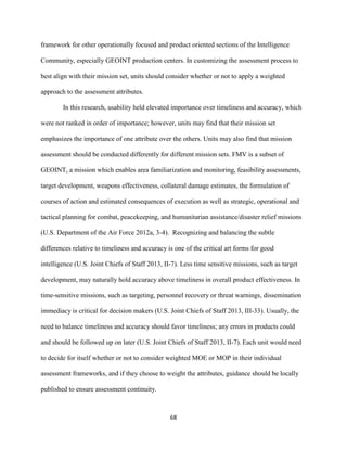 68
framework for other operationally focused and product oriented sections of the Intelligence
Community, especially GEOINT production centers. In customizing the assessment process to
best align with their mission set, units should consider whether or not to apply a weighted
approach to the assessment attributes.
In this research, usability held elevated importance over timeliness and accuracy, which
were not ranked in order of importance; however, units may find that their mission set
emphasizes the importance of one attribute over the others. Units may also find that mission
assessment should be conducted differently for different mission sets. FMV is a subset of
GEOINT, a mission which enables area familiarization and monitoring, feasibility assessments,
target development, weapons effectiveness, collateral damage estimates, the formulation of
courses of action and estimated consequences of execution as well as strategic, operational and
tactical planning for combat, peacekeeping, and humanitarian assistance/disaster relief missions
(U.S. Department of the Air Force 2012a, 3-4). Recognizing and balancing the subtle
differences relative to timeliness and accuracy is one of the critical art forms for good
intelligence (U.S. Joint Chiefs of Staff 2013, II-7). Less time sensitive missions, such as target
development, may naturally hold accuracy above timeliness in overall product effectiveness. In
time-sensitive missions, such as targeting, personnel recovery or threat warnings, dissemination
immediacy is critical for decision makers (U.S. Joint Chiefs of Staff 2013, III-33). Usually, the
need to balance timeliness and accuracy should favor timeliness; any errors in products could
and should be followed up on later (U.S. Joint Chiefs of Staff 2013, II-7). Each unit would need
to decide for itself whether or not to consider weighted MOE or MOP in their individual
assessment frameworks, and if they choose to weight the attributes, guidance should be locally
published to ensure assessment continuity.
 