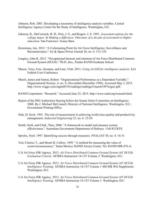 71
Johnson, Rob. 2003. Developing a taxonomy of intelligence analysis variables. Central
Intelligence Agency Center for the Study of Intelligence. Washington, D.C.
Johnson, R., McCormick, R. D., Prus, J. S., and Rogers, J. S. 1993. Assessment options for the
college major. In Making a difference: Outcomes of a decade of assessment in higher
education. San Francisco: Jossey-Bass.
Kimminau, Jon. 2012. “A Culminating Point for Air Force Intelligence, Surveillance and
Reconnaissance." Air & Space Power Journal 26, no. 6: 113-129.
Langley, John K. 2012. “Occupational burnout and retention of Air Force Distributed Common
Ground System (DCGS).” Ph.D. diss., Pardee RAND Graduate School.
Mason, Tony, Foss, Suzanne, and Lam, Vinh. 2011. Using ArcGIS for intelligence analysis. Esri
Federal User Conference.
March, James and Sutton, Robert. “Organizational Performance as a Dependent Variable.”
Organizational Science. 6, no. 8. (November-December 1998). Accessed May 3, 2015.
http://www.wiggo.com/mgmt8510/readings/readings3/march1997orgsci.pdf.
RAND Corporation. “Research.” Accessed June 25, 2015. http://www.rand.org/research.html.
Report of the DNI Authorities Hearing before the Senate Select Committee on Intelligence.
2008. By J. Michael McConnell, Director of National Intelligence. Washington, D.C.:
Government Printing Office.
Sink, D. Scott. 1991. The role of measurement in achieving world class quality and productivity
management. Industrial Engineering 23, no. 6: 23-28.
Smith, Neill, and Clark, Thea. 2006. "A framework to model and measure system
effectiveness." Australian Government Department of Defence. 11th ICCRTS.
Sproles, Noel. 1997. Identifying success through measures. PHALANX 30, no. 4: 16-31
Veit, Clairice T., and Monti D. Callero. 1995. “A method for measuring the value of
scout/reconnaissance.” Santa Monica: RAND Arroyo Center. No. RAND-MR-476-A.
U.S Air Force ISR Agency. 2013. Air Force Distributed Common Ground System (AF DCGS)
Evaluation Criteria. AFISRA Instruction 14-153 Volume 2. Washington, D.C.
U.S Air Force ISR Agency. 2013. Air Force Distributed Common Ground System (AF DCGS)
Intelligence Training. AFISRA Instruction 14-153 Volume 1 480 ISR WG Supplement.
Washington, D.C.
U.S Air Force ISR Agency. 2013. Air Force Distributed Common Ground System (AF DCGS)
Intelligence Training. AFISRA Instruction 14-153 Volume 1. Washington, D.C.
 