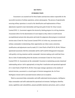 1
SECTION I
INTRODUCTION
Assessment is an essential tool for those leaders and decisions makers responsible for the
successful execution of military operations, actions and programs. The process of operationally
assessing military operations is crucial to the identification and implementation of those
adjustments required to meet intermediate and long term goals (Center for Army Lessons
Learned 2010, 1). Assessment supports the mission by charting progress in evolving situations.
Assessment allows for the determination of event impacts as they relate to overall mission
accomplishment and provides data points and trends for judgments about progress in monitored
mission areas (Center for Army Lessons Learned 2010, 4). In this way, assessment assists
military commanders in determining where opportunities are where course corrections,
modifications and adjustments must be made (U.S. Joint Chiefs of Staff 2011b, III-44). Without
operational assessment, both the commander and his staff would be beleaguered to keep pace
with quickly evolving situations and the commander’s decision making cycle could lack focus
due to a lack of understanding about the dynamic environment (Center for Army Lessons
Learned 2010, 4). Assessments are the commander’s keystone to maintaining accurate situational
understanding and are vital to appropriately revising their visualization and operational approach
(U.S. Joint Chiefs of Staff 2011b, III-44). From major strategic operations to the smallest of
tactical missions, assessment is a crucial aspect of mission management; the Air Force
Intelligence mission and its associated mission subsets are no exception.
Much as assessment helps commanders and staffs understand mission progress, intelligence
helps commanders and staffs understand the operational environment. Intelligence identifies
enemy capabilities and vulnerabilities, projects probable intentions and actions, and is a critical
 