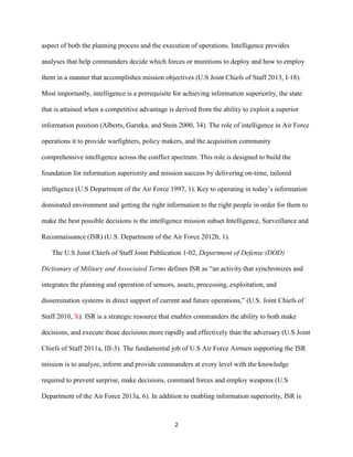 2
aspect of both the planning process and the execution of operations. Intelligence provides
analyses that help commanders decide which forces or munitions to deploy and how to employ
them in a manner that accomplishes mission objectives (U.S Joint Chiefs of Staff 2013, I-18).
Most importantly, intelligence is a prerequisite for achieving information superiority, the state
that is attained when a competitive advantage is derived from the ability to exploit a superior
information position (Alberts, Garstka, and Stein 2000, 34). The role of intelligence in Air Force
operations it to provide warfighters, policy makers, and the acquisition community
comprehensive intelligence across the conflict spectrum. This role is designed to build the
foundation for information superiority and mission success by delivering on-time, tailored
intelligence (U.S Department of the Air Force 1997, 1). Key to operating in today’s information
dominated environment and getting the right information to the right people in order for them to
make the best possible decisions is the intelligence mission subset Intelligence, Surveillance and
Reconnaissance (ISR) (U.S. Department of the Air Force 2012b, 1).
The U.S Joint Chiefs of Staff Joint Publication 1-02, Department of Defense (DOD)
Dictionary of Military and Associated Terms defines ISR as “an activity that synchronizes and
integrates the planning and operation of sensors, assets, processing, exploitation, and
dissemination systems in direct support of current and future operations,” (U.S. Joint Chiefs of
Staff 2010, X). ISR is a strategic resource that enables commanders the ability to both make
decisions, and execute those decisions more rapidly and effectively than the adversary (U.S Joint
Chiefs of Staff 2011a, III-3). The fundamental job of U.S Air Force Airmen supporting the ISR
mission is to analyze, inform and provide commanders at every level with the knowledge
required to prevent surprise, make decisions, command forces and employ weapons (U.S
Department of the Air Force 2013a, 6). In addition to enabling information superiority, ISR is
 