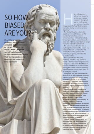 H
as a colleague ever
offered their views of a
service user in a case
handover? During multi-
agency meetings, are
your opinions shaped by
the appraisals of others? Could advance
information sharing be detrimental to our
objectivity?
The Greek philosopher and scientist
Aristotle is renowned for being a careful,
neutral, empirical scholar, yet some
commentators have criticised his methods.
For example, he’s been accused of selective
use of data and being prepared only to accept
information that reinforced his beliefs.
This is known as conﬁrmation bias – a
psychological phenomenon that explains why
people tend to seek out information that
conﬁrms their existing opinions, while
overlooking, or ignoring, information that
refutes their beliefs.
It is a systematic bias that works
relentlessly, and often subtly, to direct us
towards a desired or pre-existing conclusion.
It can give us a false sense of conﬁdence in
our conclusions because we believe we are
following the available evidence and making
judgments based upon this, when in fact we
are leading the evidence.
Most people think they behave rationally.
However, we are all susceptible to limitations
in thinking, judgement and decision-making,
and for the most part, we are completely
unaware of it. Conﬁrmation bias stems from
several areas of cognition including memory,
perception, feelings and the misapplication of
reasoning.
Where do these biases come from? At
some point in our evolutionary history, biases
were useful responses, helping us to make
decisions with limited information. These
became heuristics – rule of thumb
approaches to problem solving, learning, or
discovery that employ a practical
methodology, not guaranteed to be optimal or
perfect, but sufﬁcient for the immediate goal.
This might be useful if your only task for the
day is survival, and the speed of the decision
is more important than accuracy; If you think
you are going to get eaten by a predator, it is
better to act quickly rather than enter into a
thorough analysis of the situation.
However, in today’s complex world the
opposite is often true. Nowadays in most
cases it is better to be accurate than fast in
our decision-making. Now we need to do
more than just survive, rushed decision-
making can get us into trouble.
SO HOW
BIASED
AREYOU?
Even the great
philosopher Aristotle is
accused of selective use
of data to conﬁrm his
views. Alex Clapson
says it’s vital social
workers honestly examine
their own prejudices to
ensure they make the
best decisions
 