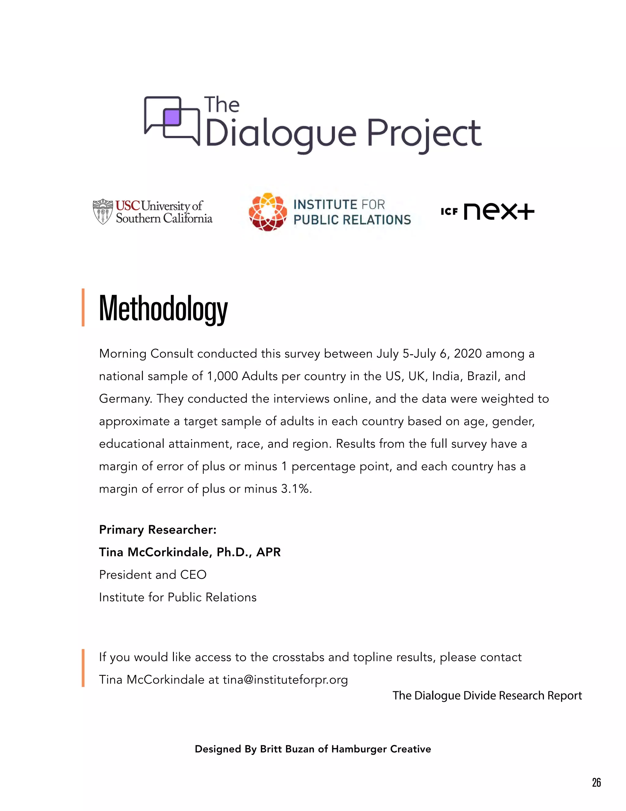 Methodology
Morning Consult conducted this survey between July 5-July 6, 2020 among a
national sample of 1,000 Adults per country in the US, UK, India, Brazil, and
Germany. They conducted the interviews online, and the data were weighted to
approximate a target sample of adults in each country based on age, gender,
educational attainment, race, and region. Results from the full survey have a
margin of error of plus or minus 1 percentage point, and each country has a
margin of error of plus or minus 3.1%.
Primary Researcher:
Tina McCorkindale, Ph.D., APR
President and CEO
Institute for Public Relations
If you would like access to the crosstabs and topline results, please contact
Tina McCorkindale at tina@instituteforpr.org
Designed By Britt Buzan of Hamburger Creative
26
The Dialogue Divide Research Report
 
