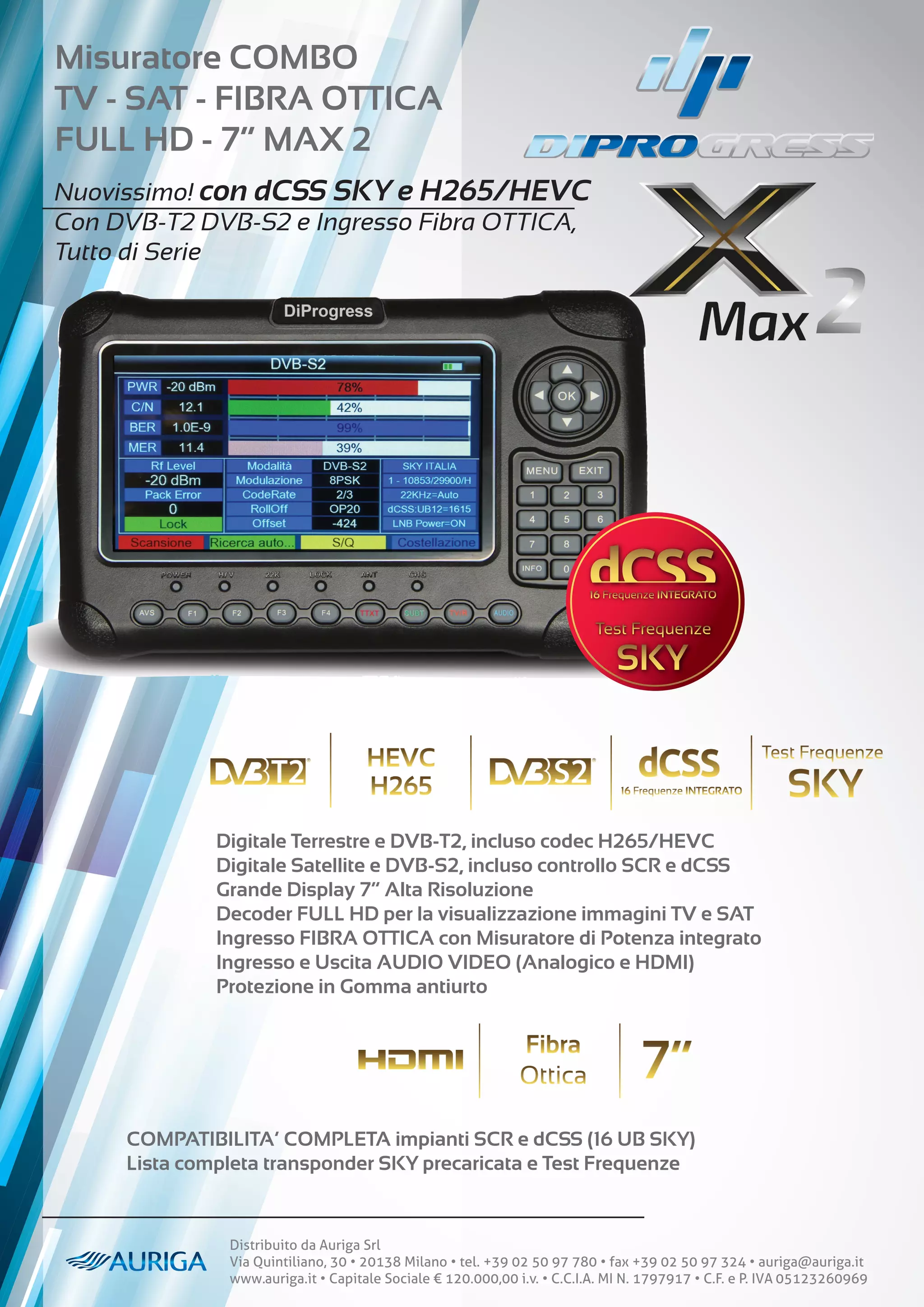 Distribuito da Auriga Srl
Via Quintiliano, 30 • 20138 Milano • tel. +39 02 50 97 780 • fax +39 02 50 97 324 • auriga@auriga.it
www.auriga.it • Capitale Sociale € 120.000,00 i.v. • C.C.I.A. MI N. 1797917 • C.F. e P. IVA 05123260969
Misuratore COMBO
TV - SAT - FIBRA OTTICA
FULL HD - 7” MAX 2
Nuovissimo! con dCSS SKY e H265/HEVC
Con DVB-T2 DVB-S2 e Ingresso Fibra OTTICA,
Tutto di Serie
Digitale Terrestre e DVB-T2, incluso codec H265/HEVC
Digitale Satellite e DVB-S2, incluso controllo SCR e dCSS
Grande Display 7” Alta Risoluzione
Decoder FULL HD per la visualizzazione immagini TV e SAT
Ingresso FIBRA OTTICA con Misuratore di Potenza integrato
Ingresso e Uscita AUDIO VIDEO (Analogico e HDMI)
Protezione in Gomma antiurto
COMPATIBILITA’ COMPLETA impianti SCR e dCSS (16 UB SKY)
Lista completa transponder SKY precaricata e Test Frequenze
 