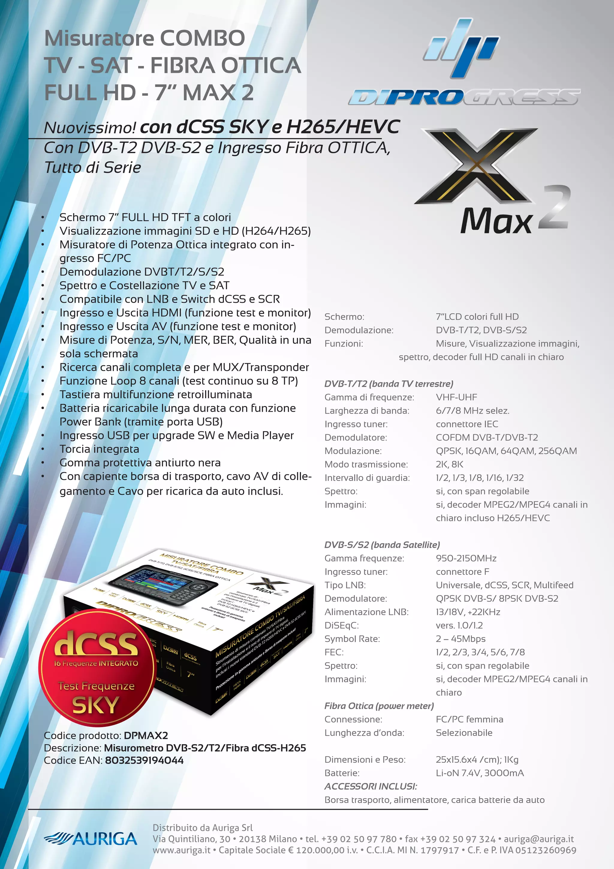 Distribuito da Auriga Srl
Via Quintiliano, 30 • 20138 Milano • tel. +39 02 50 97 780 • fax +39 02 50 97 324 • auriga@auriga.it
www.auriga.it • Capitale Sociale € 120.000,00 i.v. • C.C.I.A. MI N. 1797917 • C.F. e P. IVA 05123260969
Schermo:		 7”LCD colori full HD
Demodulazione: 		 DVB-T/T2, DVB-S/S2
Funzioni:		 Misure, Visualizzazione immagini, 		
		 spettro, decoder full HD canali in chiaro
DVB-T/T2 (banda TV terrestre)
Gamma di frequenze: VHF-UHF
Larghezza di banda: 6/7/8 MHz selez.
Ingresso tuner:		 connettore IEC
Demodulatore:		 COFDM DVB-T/DVB-T2
Modulazione:		 QPSK, 16QAM, 64QAM, 256QAM
Modo trasmissione: 2K, 8K
Intervallo di guardia: 1/2, 1/3, 1/8, 1/16, 1/32
Spettro:			 si, con span regolabile
Immagini: 		 si, decoder MPEG2/MPEG4 canali in
			chiaro incluso H265/HEVC
DVB-S/S2 (banda Satellite)
Gamma frequenze: 950-2150MHz
Ingresso tuner:		 connettore F
Tipo LNB:		 Universale, dCSS, SCR, Multifeed
Demodulatore:		 QPSK DVB-S/ 8PSK DVB-S2
Alimentazione LNB: 13/18V, +22KHz
DiSEqC:			vers. 1.0/1.2
Symbol Rate:		 2 – 45Mbps
FEC:			 1/2, 2/3, 3/4, 5/6, 7/8
Spettro:			 si, con span regolabile
Immagini: 		 si, decoder MPEG2/MPEG4 canali in
			chiaro
Fibra Ottica (power meter)
Connessione:		 FC/PC femmina
Lunghezza d’onda: Selezionabile
Dimensioni e Peso: 25x15.6x4 /cm); 1Kg
Batterie:			 Li-oN 7.4V, 3000mA
ACCESSORI INCLUSI:
Borsa trasporto, alimentatore, carica batterie da auto
• Schermo 7” FULL HD TFT a colori
• Visualizzazione immagini SD e HD (H264/H265)
• Misuratore di Potenza Ottica integrato con in-
gresso FC/PC
• Demodulazione DVBT/T2/S/S2
• Spettro e Costellazione TV e SAT
• Compatibile con LNB e Switch dCSS e SCR
• Ingresso e Uscita HDMI (funzione test e monitor)
• Ingresso e Uscita AV (funzione test e monitor)
• Misure di Potenza, S/N, MER, BER, Qualità in una
sola schermata
• Ricerca canali completa e per MUX/Transponder
• Funzione Loop 8 canali (test continuo su 8 TP)
• Tastiera multifunzione retroilluminata
• Batteria ricaricabile lunga durata con funzione
Power Bank (tramite porta USB)
• Ingresso USB per upgrade SW e Media Player
• Torcia integrata
• Gomma protettiva antiurto nera
• Con capiente borsa di trasporto, cavo AV di colle-
gamento e Cavo per ricarica da auto inclusi.
Codice prodotto: DPMAX2
Descrizione: Misurometro DVB-S2/T2/Fibra dCSS-H265
Codice EAN: 8032539194044
Misuratore COMBO
TV - SAT - FIBRA OTTICA
FULL HD - 7” MAX 2
Nuovissimo! con dCSS SKY e H265/HEVC
Con DVB-T2 DVB-S2 e Ingresso Fibra OTTICA,
Tutto di Serie
 