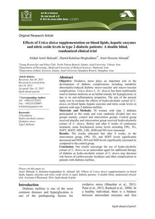 Epub ahead of print1
Original Research Article
Effects of Urtica dioica supplementation on blood lipids, hepatic enzymes
and nitric oxide levels in type 2 diabetic patients: A double blind,
randomized clinical trial
Alidad Amiri Behzadi1
, Hamid Kalalian-Moghaddam2*
, Amir Hossein Ahmadi3
1
Young Researcher and Elites Club, North Tehran Branch, Islamic Azad University, Tehran, Iran
2
Department of Physiology, Shahroud University of Medical Sciences, Shahroud, Iran
3
Department of Basic Sciences, Islamic Azad University Damghan Branch, Damghan, Iran
Article history:
Received: Jun 30, 2015
Received in revised form:
Oct 10, 2015
Accepted: Dec 15, 2015
Epub ahead of print
* Corresponding Author:
Tel: +989123731855
Fax: +982332350007
h.kalalian@gmail.com
Keywords:
Urticadioica
Hydro-alcoholic extract
Oxidative stress
Type2 diabetes
Abstract
Objective: Oxidative stress plays an important role in the
development of diabetic complications including metabolic
abnormality-induced diabetic micro-vascular and macro-vascular
complications. Urtica dioica L. (U. dioica) has been traditionally
used in Iranian medicine as an herbal remedy for hypoglycemic or
due to its anti-inflammatory properties. The aim of the present
study was to evaluate the effects of hydro-alcoholic extract of U.
dioica on blood lipids, hepatic enzymes and nitric oxide levels in
patients with type 2 diabetes mellitus.
Materials and Methods: 50 women with type 2 diabetes
participated in this study and were randomly divided into two
groups namely, control and intervention groups. Control group
received placebo and intervention group received hydro-alcoholic
extract of U. dioica. Before and after 8 weeks of continuous
treatment, some biochemical serum levels including FPG, TG,
SGPT, SGOT, HDL, LDL, SOD and NO were measured.
Results: The results indicated that after 8 weeks, in the
intervention group, FPG, TG, and SGPT levels significantly
decreased and HDL, NO and SOD levels significantly increased as
compared to the control group.
Conclusion: Our results encourage the use of hydro-alcoholic
extract of U. dioica as an antioxidant agent for additional therapy
of diabetes as hydro-alcoholic extract of U. dioica may decrease
risk factors of cardiovascular incidence and other complications in
patients with diabetes mellitus.
Please cite this paper as:
Amiri Behzadi A, Kalalian-moghaddam H, Ahmadi AH. Effects of Urtica dioica supplementation on blood
lipids, hepatic enzymes and nitric oxide levels in type2 diabetic patients: A double blind, randomized clinical
trial. Avicenna J Phytomed, 2016. Epub ahead of print.
Introduction
Diabetes mellitus is one of the most
common diseases and hyperglycemia is
one of the predisposing factors for
oxidative stress (Manohar et al., 2013;
Petal et al., 2012; Rasheed et al., 2008). In
a healthy individual, there is a balance
between antioxidant enzymes and free
 