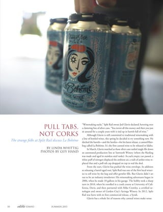 10 edible Idaho Summer 2015
Pull Tabs,
Not Corks
The strange folks at Split Rail discuss La Bohéme
By Linda Whittig
PHOTOS BY GUY HAND
“Winemaking sucks,” Split Rail owner Jed Glavin declared, hovering over
a clattering line of silver cans. “You invest all this money and then you just
sit around for a couple years with it tied up in barrels full of wine.”
Although Glavin is still committed to traditional winemaking with
a line of bottled wines, this spring he decided to try something new. He
ditched the barrels—and the bottles—for his latest release, a canned Ries-
ling called La Bohéme. It’s the first canned wine to be released in Idaho.
In March, Glavin watched as those silver cans rattled single-file down
an automated production line at Sawtooth Winery (where the Riesling
was made and aged in stainless steel tanks). As each empty can passed, a
white puff of nitrogen displaced the ambient air, a rush of amber wine re-
placed that and a pull-tab cap dropped on top to seal the deal.
From the start, Glavin has pushed the wine envelope. In addition
to releasing a barrel-aged rosé, Split Rail was one of the first local winer-
ies to sell wine by the keg and offer growler fills. But Glavin didn’t set
out to be an industry trendsetter. His winemaking adventures began in
2006, when he made 10 gallons in his garage. The hobby took a sharp
turn in 2010, when he enrolled in a crash course at University of Cali-
fornia, Davis, and then partnered with Mike Crowley, a certified oe-
nologist and owner of Garden City’s Syringa Winery. In 2012, Split
Rail was born with its first commercial release, a Syrah.
Glavin has a whole list of reasons why canned wines make sense.
 