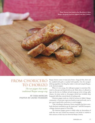 EdibleIdaho.com 17
Basque chorizo comes in many juicy forms—long and thin, short and
fat, studded with garlic or packed with paprika—but the sausage’s
defining ingredient, the thing that makes it truly and uniquely Basque,
is the choricero pepper.
When it’s very young, the mild green pepper is sometimes blis-
tered in a hot pan and dusted with sea salt. More often, it’s allowed to
ripen on the vine to a brilliant red and strung up to dry in long, spiky
clusters. As winter settles in, the peppers shrivel into wrinkled, deep
burgundy shells that conceal dozens of rattling seeds.
Choricero pepper seeds are a kind of currency in Idaho’s Basque
community—if you want to get your hands on top-notch seeds, you've
got to get in good with a seed saver or a seed smuggler.
“Like everything in choriceros, I knew somebody that knew some-
body that knew somebody to get the ‘good seed,’” said Phil Sarasqueta,
a Basque choricero grower in Twin Falls.
The choricero peppers grown in Idaho today are descendants of
seeds that were once tucked into someone’s coat pocket or stashed in
their suitcase on their way over from the Basque country.
From Choricero
to Chorizo
The rare pepper that makes
traditional Basque sausage sing
By Tara Morgan
PHOTOS BY LAURIE PEARMAN
These chorizos were made by Rex Blackburn (a Boise
Basque who grows choricero peppers) and Alex Cardoza.
 