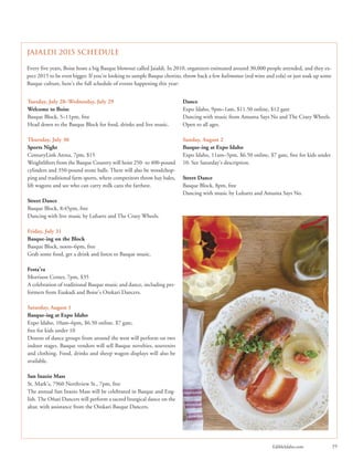 EdibleIdaho.com 19
Tuesday, July 28–Wednesday, July 29
Welcome to Boise
Basque Block, 5–11pm, free
Head down to the Basque Block for food, drinks and live music.
Thursday, July 30
Sports Night
CenturyLink Arena, 7pm, $15
Weightlifters from the Basque Country will hoist 250- to 400-pound
cylinders and 350-pound stone balls. There will also be woodchop-
ping and traditional farm sports, where competitors throw hay bales,
lift wagons and see who can carry milk cans the farthest.
Street Dance
Basque Block, 8:45pm, free
Dancing with live music by Luhartz and The Crazy Wheels.
Friday, July 31
Basque-ing on the Block
Basque Block, noon–6pm, free
Grab some food, get a drink and listen to Basque music.
Festa’ra
Morrison Center, 7pm, $35
A celebration of traditional Basque music and dance, including per-
formers from Euskadi and Boise’s Oinkari Dancers.
Saturday, August 1
Basque-ing at Expo Idaho
Expo Idaho, 10am–6pm, $6.50 online, $7 gate,
free for kids under 10
Dozens of dance groups from around the west will perform on two
indoor stages. Basque vendors will sell Basque novelties, souvenirs
and clothing. Food, drinks and sheep wagon displays will also be
available.
San Inazio Mass
St. Mark’s, 7960 Northview St., 7pm, free
The annual San Inazio Mass will be celebrated in Basque and Eng-
lish. The Oñati Dancers will perform a sacred liturgical dance on the
altar, with assistance from the Oinkari Basque Dancers.
Dance
Expo Idaho, 9pm–1am, $11.50 online, $12 gate
Dancing with music from Amuma Says No and The Crazy Wheels.
Open to all ages.
Sunday, August 2
Basque-ing at Expo Idaho
Expo Idaho, 11am–5pm, $6.50 online, $7 gate, free for kids under
10. See Saturday’s description.
Street Dance
Basque Block, 8pm, free
Dancing with music by Luhartz and Amuma Says No.
Jaialdi 2015 Schedule
Every five years, Boise hosts a big Basque blowout called Jaialdi. In 2010, organizers estimated around 30,000 people attended, and they ex-
pect 2015 to be even bigger. If you’re looking to sample Basque chorizo, throw back a few kalimotxos (red wine and cola) or just soak up some
Basque culture, here’s the full schedule of events happening this year:
 