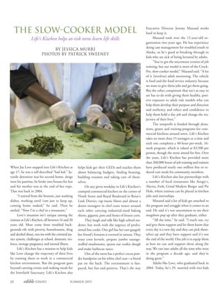 20 edible Idaho Summer 2015
The Slow-Cooker Model
Life’s Kitchen helps at-risk teens learn life skills
By Jessica Murri
PHOTOS BY PATRICK SWEENEY
When Joe Love stepped into Life’s Kitchen at
age 17, he was a self-described “bad kid.” Ju-
venile detention was his second home, drugs
were his pastime, he broke into houses for fun
and his mother was at the end of her rope.
That was back in 2004.
“I started from the bottom, just washing
dishes, working until 1am just to keep up,
coming home soaked,” he said. Then he
smiled. “Now I’m a chef in a restaurant.”
Love’s situation isn’t unique among the
trainees at Life’s Kitchen, all between 16 and 20
years old. Most come from troubled back-
grounds rife with poverty, homelessness, drug
and alcohol abuse, run-ins with the criminal jus-
tice system, challenges at school, domestic vio-
lence, teenage pregnancy and mental illness.
Life’s Kitchen has a mission to help kids
like Love change the trajectory of their lives
by training them to work in a commercial
kitchen environment. But the program goes
beyond catering events and making meals for
the Interfaith Sanctuary. Life’s Kitchen also
Executive Director Jeremy Maxand works
hard to keep it.
Maxand took over the 12-year-old or-
ganization two years ago. He has experience
doing case management for troubled youth in
Alaska, so he’s good at breaking through to
kids who are sick of being lectured by adults.
“You’ve got the microwave version of job
training, but our model is more of the Crock-
Pot, slow-cooker model,” Maxand said. “A lot
of it [involves] adult mentoring. The vehicle
is food and the food service industry, because
we want to give them jobs and get them going.
But the other component that isn’t as easy to
see has to do with giving them healthy, posi-
tive exposure to adult role models who can
help them develop their purpose and direction
and resiliency and ethics and confidence to
help them hold a day job and change the tra-
jectory of their lives.”
The nonprofit is funded through dona-
tions, grants and training programs for com-
mercial kitchens around town. Life’s Kitchen
takes no more than 15 teenagers at a time and
each one completes a 40-hour-per-week, 16-
week program, which is valued at $3,500 per
person, though the teens attend for free. Over
the years, Life’s Kitchen has provided more
than 260,000 hours of job training and trainees
have produced nearly one million free or re-
duced cost meals for community members.
Life’s Kitchen also has partnerships with
a number of local restaurants like Asiago’s,
Alavita, Fork, Grind Modern Burger and Pie
Hole, where trainees can be placed in kitchen
jobs and internships.
Maxand said a lot of kids get attached to
the program and struggle when it comes to an
end. He said it’s not uncommon to see their
mugshots pop up after they graduate, either.
“All the time,” he said. “I reach out, try
and give them support and let them know that
every day is a new day and they can pick them-
selves up and they have support and it’s not
the end of the world. Our job is to equip them
as best we can and support them along the
way. We run into adults all the time who were
in the program a decade ago, and they’re
doing great.”
Adults like Love, who graduated back in
2004. Today, he’s 29, married with two kids
helps kids get their GEDs and teaches them
about balancing budgets, finding housing,
building resumes and taking care of them-
selves.
On any given weekday in Life’s Kitchen’s
cramped commercial kitchen on the corner of
Ninth Street and Royal Boulevard in Boise’s
Lusk District, rap music blares and almost a
dozen teenagers in chef coats weave around
each other carrying industrial-sized baking
sheets, gigantic pots and boxes of frozen corn.
They laugh and talk like high school stu-
dents, but work with the urgency of profes-
sional line cooks. One girl has her ears gauged;
her friend’s forearm is covered in tattoos. They
roast corn kernels, prepare jumbo sausage-
stuffed mushrooms, spoon out cookie dough
and make barbecue sauce.
One of the teens has a perfect cocoa pow-
der handprint on his white chef coat—a literal
pat on the back. The environment is fast-
paced, but fun and positive. That’s the way
 