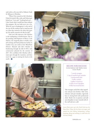 EdibleIdaho.com 21
and works as the sous-chef at Kahootz Steak
& Alehouse in Meridian.
“When I first started [at Life’s Kitchen],
I kind of treated it like a joke and I almost got
kicked out,” Love said. “Looking back now ...
I don’t know what I would have done without
that program. My son looks up to me a lot.
When he was in kindergarten, at the end of
the year all the students had to stand up and
say what they wanted to be when they grew
up. He said he wanted to be like his dad.”
Like Love’s life trajectory, Life’s Kitchen
is also undergoing a transformation. Due to
the pending redevelopment of Boise’s Lusk
District, the nonprofit plans to build a new
job training and food production facility in
Garden City, just south of the Waterfront
District. Maxand said Life’s Kitchen is
fundraising through the fall of 2016, with
construction planned for the summer of
2017. He’s confident Life’s Kitchen will re-
main open through the transition, and there
won’t be a gap in training for local at-risk
youth.
Recipe for Success
(written by former Life’s Kitchen trainee
Connor Powell)
7 unruly teenagers
1 cup of unsolved past mistakes
3 professional chefs
4 office workers
3 gallons of patience
A dash of stern discipline
A fully functional kitchen
Take teenagers and all the other ingredi-
ents and put into kitchen. Take teens,
tolerance and past mistakes, vigorously
beat in mixing bowl with professional
chefs. Slowly mix in patience and add
stern discipline to taste. Garnish with of-
fice staff and serve cold.
Jessica Murri grew up in the North End near the
Boise River. Today, she lives there once again, and
spends her time hiking, backpacking, cycling,
kayaking, skiing and working as a staff writer for
the Boise Weekly.
 