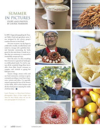 22 edible Idaho Summer 2015
Summer
in pictures
STORY AND PHOTOS
BY LAURIE PEARMAN
In 2009, I began photographing the Treas-
ure Valley’s food and agriculture scene. I
was intrigued by this eclectic group’s
ceaseless devotion to local food.
On some occasions, my day began in
a field with a muddy, overalled farmer and
ended in a lounge with a polished, bow-
tied bartender mentioning the herbs
grown by that same farmer. It made me re-
alize that our community is connected in
wonderfully unexpected ways.
Over the years, I’ve shot everything
from livestock to agricultural landscapes
to artfully plated meals. I’ve tried to cap-
ture all the wonderful things Boise has to
offer—from flaky French croissants to
complex craft cocktails to piping hot
Ethiopian stews.
Seasons change, menus evolve and
our food community continues to grow,
constantly providing a visual feast of pat-
terns, textures and colors. I’ve especially
enjoyed capturing the faces of the farmers
in their fields, chefs in their kitchens and
all those food patrons enjoying the results
of all that labor.
Laurie Pearman is a Boise-based freelance
photographer. Many of these images were
taken for Boise Weekly, where she was the
main photographer for several years.
 