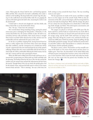 EdibleIdaho.com 25
cision. Eileen grips the chosen lamb by fore- and hind-leg opposite
Mike and lifts. She’s amazed by the lamb’s malleability, how easily it
submits to this handling. She keeps hold of the animal’s legs after plac-
ing it in the cradle-buck and watches Kelby make the cut, gauging the
tension of the knife against the lamb’s skin, measuring her resolve to do
the deed herself.
A third lamb is selected and slaughtered, and then Kelby asks
Eileen if she’d like to cut the fourth lamb’s throat.
“No,” she says. “I don’t have the technique.”
She’s worried about doing something wrong, causing the animal
unnecessary pain or damaging the final product. Ultimately, it’s the
tension that bothers her: the tension of blade on skin, the knife as in-
termediary between wills and bodies. How much tension is enough?
How much is too little? Either direction has its risks, and she won’t be
comfortable until she understands the space in the center.
So she has no problem stepping back, having learned from her
work as a safety engineer that uncertainty often causes more damage
than false confidence, and the consequences of a mistake here will be
visceral—experienced as her own emotional pain by way of the animal’s
suffering. Perhaps when she’s more comfortable with the feel of the an-
imal’s body she will be comfortable inflicting the lethal trauma, but for
now she’s content with her role as participant-witness.
When the fifth lamb is killed and all the heads and hooves are re-
moved with a reciprocating saw, Eileen picks up a knife and helps with
the skinning. The brothers show her the way to slice the skin around the
tendons near the animal’s knee and peel the subcutaneous fat layer from
the muscle. Though Eileen’s first cuts are timid, she quickly gains a feel
for the animal’s tissue, and soon the knife seems to create its own course
between body and skin. “This is amazing,” she says a little later, her
knife cutting an artery around the beast’s heart, “the way everything
wants to come apart.”
The last separations are made on the carcass, and Eileen is taught
how to cut the tongues out of the animals’ heads. With no clear de-
marcations of the shift, a process that began as life-becoming-death has
become the body-becoming-food. Where did this change take place?
Or was it always the same thing? Best not to think about it while hold-
ing a knife, though, says Eileen. This work requires concentration, and
she can sort through those questions later.
The tongues are placed in steel pans with edible parts like the
hearts and livers, and the heads are tossed with the rest of the offal in
the wheelbarrow. Intestines are cleaned with metal rod-and-wire tools
for sausage casing, and the lambs’ flesh and bones are hung in the
garage, where they will age for a week or two, and then be further sep-
arated into edible parts: shanks for roasting, chops for grilling, the legs
and shoulders ground for sausage. The parts will then be stored in freez-
ers and either traded to other food producers or cooked in the homes
of the farmers’ friends and family members.
The deed, it seems, is done. The brothers cart the unusable rem-
nants of the lambs to a far corner of the pasture and bury them in a
shallow grave. Years later, the descendants of the lambs killed today
will feed on grass containing their nutrients: classic circle-of-life busi-
ness. In the meantime, Eileen cleans her knife and washes her hands.
She can’t say how much time has passed since breakfast, but she
knows she’s hungry.
Eric Hayes is a freelance writer and journalist. He lives and works in Idaho,
where he was born and raised. He received his MFA in creative writing from
the University of Idaho in 2014.
 