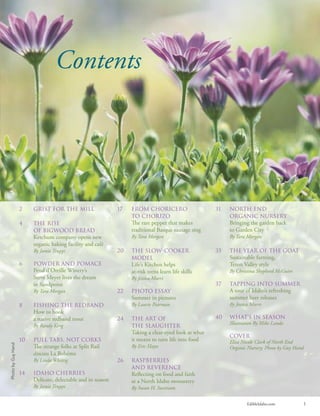 EdibleIdaho.com 1
Contents
31 North End
Organic Nursery
Bringing the garden back
to Garden City
By Tara Morgan
35 The Year of the Goat
Sustainable farming,
Teton Valley style
By Christina Shepherd McGuire
37 Tapping into Summer
A tour of Idaho’s refreshing
summer beer releases
By Jessica Murri
40 What’s in season
Illustration By Mike Landa
COVER
Elisa Nicole Clark of North End
Organic Nursery. Photo by Guy Hand
2 Grist for the mill
4 The Rise
of Bigwood Bread
Ketchum company opens new
organic baking facility and café
By Jamie Truppi
6 Powder and Pomace
Pend d’Oreille Winery’s
Steve Meyer lives the dream
in Sandpoint
By Tara Morgan
8 Fishing the Redband
How to hook
a native redband trout
By Randy King
10 Pull Tabs, Not Corks
e strange folks at Split Rail
discuss La Bohéme
By Linda Whittig
14 Idaho Cherries
Delicate, delectable and in season
By Jamie Truppi
17 From Choricero
to Chorizo
e rare pepper that makes
traditional Basque sausage sing
By Tara Morgan
20 The Slow-Cooker
Model
Life’s Kitchen helps
at-risk teens learn life skills
By Jessica Murri
22 Photo Essay
Summer in pictures
By Laurie Pearman
24 The Art of
the Slaughter
Taking a clear-eyed look at what
it means to turn life into food
By Eric Hayes
26 Raspberries
and Reverence
Reﬂecting on food and faith
at a North Idaho monastery
By Susan H. Swetnam
PhotobyGuyHand
 
