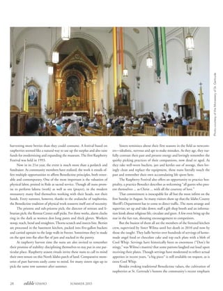 28 edible Idaho Summer 2015
Sisters reminisce about their first seasons in the field as newcom-
ers—idealistic, nervous and apt to make mistakes. As they age, they rue-
fully contrast their past and present energy and lovingly remember the
quirky picking practices of their companions, now dead or aged. As
they take well-worn buckets, jars and kettles out of storage, then lov-
ingly clean and replace the equipment, these nuns literally touch the
past and remember their own accumulating life spent here.
The Raspberry Festival also offers an opportunity to practice hos-
pitality, a practice Benedict describes as welcoming “all guests who pres-
ent themselves ... as Christ ... with all the courtesy of love.”
That commitment is inescapable for all but the most infirm on the
first Sunday in August. So many visitors show up that the Idaho County
Sheriff’s Department has to come to direct traffic. The nuns arrange and
supervise; set up and take down; staff a gift shop booth and an informa-
tion kiosk about religious life; circulate and greet. A few even bring up the
rear in the fun run, shouting encouragement to competitors.
But the busiest of them all are the members of the frenzied kitchen
crew, supervised by Sister Wilma until her death in 2010 and now by
those she taught. They ladle berries over hundreds of servings of home-
made angel food or chocolate cake and top each plate with a blob of
Cool Whip. Servings have historically been so enormous (“Don’t be
stingy,” was Wilma’s mantra) that some patrons laughed out loud upon
receiving their plates. Though servings have moderated to reflect actual
appetites in recent years, “a big piece” is still available on request, as is
extra Cool Whip.
Besides evoking traditional Benedictine values, the cultivation of
raspberries at St. Gertrude’s honors the community’s recent emphasis
harvesting more berries than they could consume. A festival based on
raspberries seemed like a natural way to use up the surplus and also raise
funds for modernizing and expanding the museum. The first Raspberry
Festival was held in 1993.
Now in its 21st year, the event is much more than a potlatch and
fundraiser. As community members have realized, the work it entails of-
fers multiple opportunities to affirm Benedictine principles, both vener-
able and contemporary. One of the most important is the valuation of
physical labor, posited in Rule as sacred service. Though all nuns prom-
ise to perform labora (work) as well as ora (prayer), in the modern
monastery many find themselves working with their heads, not their
hands. Every summer, however, thanks to the avalanche of raspberries,
the Benedictine tradition of physical work reasserts itself out of necessity.
The prioress and sub-prioress pick; the director of retreats and li-
brarian pick; the Retreat Center staff picks. For three weeks, alarm clocks
ring in the dark as women don long pants and thick gloves. Workers
stoop, reach, bend and straighten.Thorns scratch and insects bite. Berries
are processed in the basement kitchen, packed into five-gallon buckets
and carried upstairs to the large walk-in freezer. Sometimes they’re made
on the spot into flat after flat of jam and stacked in the pantry.
At raspberry harvest time the nuns are also invited to remember
their promise of stability: disciplining themselves to stay put in one par-
ticular place. Raspberry season rituals invite these nuns to call to mind
their own tenure on this North Idaho patch of land. Comparative mem-
ories of past harvests easily come to mind, for many sisters sign up to
pick the same row summer after summer.
PhotocourtesyoftheMonasteryofSt.Gertrude
 