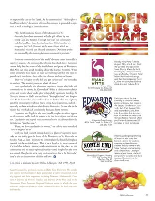EdibleIdaho.com 29
on responsible care of the Earth. As the community’s “Philosophy of
Land Stewardship” document affirms, this concern is grounded in spir-
itual as well as ecological considerations:
“We, the Benedictine Sisters of the Monastery of St.
Gertrude, have been entrusted with the gift of land by our
loving God and Creator. Through the years our community
and this land have been bonded together. With humility we
recognize the Earth (humus) as the source from which we
(humanity) received our life and sustenance. Our inner spirits
are renewed by the contemplative environment it provides.”
Reverent contemplation of the world’s beauty comes naturally in
raspberry season. On mornings like the one described above, harvesters
cannot help but be aware of the fruitfulness and peace of Monastery
Hill. Nor can they avoid thinking about the Earth’s rhythms. When
sisters compare their hauls or hear the running tally for the year re-
ported each lunchtime, they reflect on climate and microclimate.
“But you’re higher on the hill and get earlier sun,” one remarked
to another. “No wonder yours are ahead of mine.”
More symbolically, the abundant raspberry harvest also links this
community to its patron, St. Gertrude of Helfta, a 13th-century scholar,
writer and mystic whose works glow with joyfully optimistic theology. St.
Gertrude insists on God’s unconditional “lovingkindness” and forgive-
ness. At St. Gertrude’s, one needs to look no farther than the raspberry
patch for presumptive evidence that a loving God is generous, indeed—
especially to those who devote their lives to his service. No one else in the
vicinity has ever had such consistently abundant berry harvests.
Expensive and fragile in the outer world, raspberries often appear
on the convent table, fresh in season or in the form of jam out-of-sea-
son. Raspberries are heaped into enormous bowls to celebrate festivals,
birthdays or “just because.”
“Here, we have raspberries in winter,” an elderly nun remarked.
“God is so good to us.”
So if you find yourself sitting down to a plate of raspberry short-
cake on the shady grass in front of the Monastery of St. Gertrude on
Sunday, Aug. 2, take a moment to contemplate the beautiful implica-
tions of this beautiful dessert. This is local food at its most nuanced;
it’s food that reflects a century-old commitment to this place, to this
community and to an eco-spirituality that existed long before the term
was coined. Raspberries are a tasty treat anywhere, but at St. Gertrude’s
they’re also an incarnation of faith and love.
This article is dedicated to Sister Wilma Schlangen, OSB, 1915–2010.
Susan Swetnam is a professor emerita at Idaho State University. Her articles
and creative nonfiction pieces have appeared in a variety of national, schol-
arly, regional and little magazines, including Gourmet, Mademoiselle, Fron-
tiers: A Journal of Women’s Studies, and Journal of the West; and in the
Greenwood Press American Regional Cultures series, to which she con-
tributed a chapter on foodways of the Northern Rockies. She lives and cooks
in Pocatello.
 