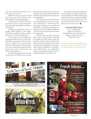 EdibleIdaho.com 33
soils. Figs—normally people think you can’t
have a fig here, but you can.”
NEON also carries an assortment of small
potted citrus trees, like the Palestine Sweet
Lime, Buddha’s Hand and Pearl Tangelo.
“It’s important to move them outside for
the summer, and once it gets cold again just
bring them inside and they’ll bloom indoors,”
said Schramm.
In addition to helping others create sus-
tainable, edible landscapes at their homes,
NEON plans to build raised beds around the
perimeter of its back lot in Garden City.
“We’re going to be doing edible land-
scaping right along this fence on either side,”
said Schramm, pointing to the base of a chain-
link fence topped with a menacing curl of
barbed wire. “We’re going to build raised beds
so we can do demonstration gardens and have
people come out here and experience and
practice being a gardener.”
Along with offering hands-on experience
for their students—NEON teaches a rotating
lineup of classes ranging from vermiculture to
pruning to seed-starting—Schramm hopes the
raised beds will also help benefit and beautify
the neighborhood.
“It’s Garden City, we need the tall fence,
we need the barbed wire just because we have
a lot of stuff back here,” said Schramm. “But
we’re going to do the best we can to hide it all
with edibles—so growing up blackberries or
raspberries or kiwi vines; different edibles that
can kind of soften the hard edges that Garden
City is known for.”
As NEON continues to grow, Schramm
plans to open a coffee shop and a deli inside
the building that offers organic salads and
sandwiches. She also hopes to sell fermented
kimchi, sauerkraut and pickles made onsite
using local, seasonal ingredients. And, contin-
uing a tradition established at its original lo-
cation, NEON will set up a small farmers
market in the parking lot Tuesdays from 4 to
6:30pm throughout the growing season.
“Our mission is to get people to grow their
own food, plain and simple,” said Schramm.
“And to be able to do it without chemicals and
be able to do it without worrying about GMOs.
If we can get a few dozen people every year to
grow their own food for the first time, we’re
good to go. That’s our mission.”
North End Organic Nursery
3777 E. Chinden Blvd.
Garden City, ID 83714
NorthEndNursery.com • 208.389.4769
Monday–Saturday 9am–6pm
Sunday 10am–5pm
Tara Morgan is a freelance food and booze writer.
She’s the food editor for Boise Weekly, an editor
for Edible Idaho and creator of BoiseFeed.com.
 