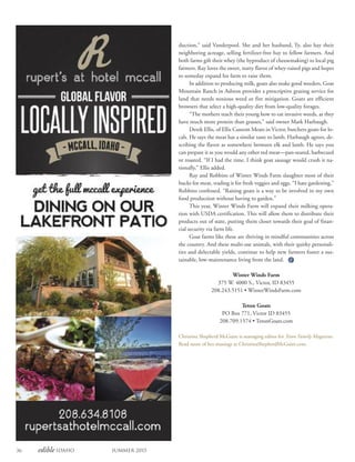 36 edible Idaho Summer 2015
duction,” said Vanderpool. She and her husband, Ty, also hay their
neighboring acreage, selling fertilizer-free hay to fellow farmers. And
both farms gift their whey (the byproduct of cheesemaking) to local pig
farmers. Ray loves the sweet, nutty flavor of whey-raised pigs and hopes
to someday expand his farm to raise them.
In addition to producing milk, goats also make good weeders. Goat
Mountain Ranch in Ashton provides a prescriptive grazing service for
land that needs noxious weed or fire mitigation. Goats are efficient
browsers that select a high-quality diet from low-quality forages.
“The mothers teach their young how to eat invasive weeds, as they
have much more protein than grasses,” said owner Mark Harbaugh.
Derek Ellis, of Ellis Custom Meats in Victor, butchers goats for lo-
cals. He says the meat has a similar taste to lamb. Harbaugh agrees, de-
scribing the flavor as somewhere between elk and lamb. He says you
can prepare it as you would any other red meat—pan-seared, barbecued
or roasted. “If I had the time, I think goat sausage would crush it na-
tionally,” Ellis added.
Ray and Robbins of Winter Winds Farm slaughter most of their
bucks for meat, trading it for fresh veggies and eggs. “I hate gardening,”
Robbins confessed. “Raising goats is a way to be involved in my own
food production without having to garden.”
This year, Winter Winds Farm will expand their milking opera-
tion with USDA certification. This will allow them to distribute their
products out of state, putting them closer towards their goal of finan-
cial security via farm life.
Goat farms like these are thriving in mindful communities across
the country. And these multi-use animals, with their quirky personali-
ties and delectable yields, continue to help new farmers foster a sus-
tainable, low-maintenance living from the land.
Winter Winds Farm
375 W. 4000 S., Victor, ID 83455
208.243.5151 • WinterWindsFarm.com
Teton Goats
PO Box 771, Victor ID 83455
208.709.1574 • TetonGoats.com
Christina Shepherd McGuire is managing editor for Teton Family Magazine.
Read more of her musings at ChristinaShepherdMcGuire.com.
 