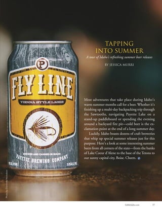 EdibleIdaho.com 37
Tapping
into Summer
A tour of Idaho’s refreshing summer beer releases
By Jessica Murri
Most adventures that take place during Idaho’s
warm summer months call for a beer. Whether it’s
finishing up a multi-day backpacking trip through
the Sawtooths, navigating Payette Lake on a
stand-up paddleboard or spending the evening
around a backyard fire pit—cold beer is the ex-
clamation point at the end of a long summer day.
Luckily, Idaho boasts dozens of craft breweries
that whip up special summer releases just for this
purpose. Here’s a look at some interesting summer
beers from all corners of the state—from the banks
of Lake Coeur d’Alene to the base of the Tetons to
our sunny capital city, Boise. Cheers.
PhotobyDannielleNicholson
 