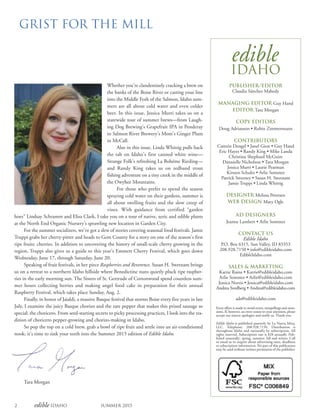2 edible Idaho Summer 2015
GRIST FOR THE MILL
edible
Idaho
PUBLISHER/EDITOR
Claudia Sánchez Mahedy
MANAGING EDITOR Guy Hand
EDITOR Tara Morgan
COPY EDITORS
Doug Adrianson • Robin Zimmermann
CONTRIBUTORS
Camrin Dengel • Janel Gion • Guy Hand
Eric Hayes • Randy King • Mike Landa
Christina Shephard McGuire
Dannielle Nicholson • Tara Morgan
Jessica Murri • Laurie Pearman
Kirsten Schultz • Arlie Sommer
Patrick Sweeney • Susan H. Swetnam
Jamie Truppi • Linda Whittig
DESIGNER Melissa Petersen
WEB DESIGN Mary Ogle
AD DESIGNERS
Jeanne Lambert • Arlie Sommer
CONTACT US
Edible Idaho
P.O. Box 6315, Sun Valley, ID 83353
208.928.7150 • info@edibleidaho.com
EdibleIdaho.com
SALES & MARKETING
Karrie Raine • Karrie@edibleidaho.com
Arlie Sommer • Arlie@edibleidaho.com
Jessica Norris • Jessica@edibleidaho.com
Andrea Svedberg • Andrea@edibleidaho.com
ads@edibleidaho.com
Every effort is made to avoid errors, misspellings and omis-
sions. If, however, an error comes to your attention, please
accept our sincere apologies and notify us. Thank you.
Edible Idaho is published quarterly by La Nueva Mesa,
LLC. Telephone: 208.928.7150. Distribution is
throughout Idaho and nationally by subscription. All
rights reserved. Subscription rate is $28 annually. Pub-
lished seasonally: spring, summer, fall and winter. Call
or email us to inquire about advertising rates, deadlines
or subscription information. No part of this publication
may be used without written permission of the publisher.
Whether you’re clandestinely cracking a brew on
the banks of the Boise River or casting your line
into the Middle Fork of the Salmon, Idaho sum-
mers are all about cold water and even colder
beer. In this issue, Jessica Murri takes us on a
statewide tour of summer brews—from Laugh-
ing Dog Brewing’s Grapefruit IPA in Ponderay
to Salmon River Brewery’s Mom’s Ginger Plum
in McCall.
Also in this issue, Linda Whittig pulls back
the tab on Idaho’s first canned white wine—
Strange Folk’s refreshing La Bohéme Riesling—
and Randy King takes us on redband trout
fishing adventure on a tiny creek in the middle of
the Owyhee Mountains.
For those who prefer to spend the season
spraying cold water on their gardens, summer is
all about swelling fruits and the slow creep of
vines. With guidance from certified “garden
hoes” Lindsay Schramm and Elisa Clark, I take you on a tour of native, xeric and edible plants
at the North End Organic Nursery’s sprawling new location in Garden City.
For the summer socializers, we’ve got a slew of stories covering seasonal food festivals. Jamie
Truppi grabs her cherry-pitter and heads to Gem County for a story on one of the season’s first
ripe fruits: cherries. In addition to uncovering the history of small-scale cherry growing in the
region, Truppi also gives us a guide to this year’s Emmett Cherry Festival, which goes down
Wednesday, June 17, through Saturday, June 20.
Speaking of fruit festivals, in her piece Raspberries and Reverence, Susan H. Swetnam brings
us on a retreat to a northern Idaho hillside where Benedictine nuns quietly pluck ripe raspber-
ries in the early morning sun. The Sisters of St. Gertrude of Cottonwood spend countless sum-
mer hours collecting berries and making angel food cake in preparation for their annual
Raspberry Festival, which takes place Sunday, Aug. 2.
Finally, in honor of Jaialdi, a massive Basque festival that storms Boise every five years in late
July, I examine the juicy Basque chorizo and the rare pepper that makes this prized sausage so
special: the choricero. From seed-starting secrets to picky processing practices, I look into the tra-
dition of choricero pepper-growing and chorizo-making in Idaho.
So pop the top on a cold brew, grab a bowl of ripe fruit and settle into an air-conditioned
nook; it’s time to sink your teeth into the Summer 2015 edition of Edible Idaho.
Tara Morgan
 