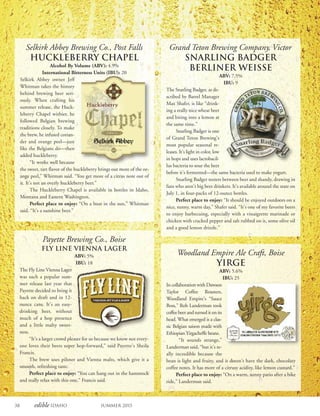 38 edible Idaho Summer 2015
Grand Teton Brewing Company, Victor
Snarling Badger
Berliner Weisse
ABV: 7.5%
IBU: 9
The Snarling Badger, as de-
scribed by Barrel Manager
Max Shafer, is like “drink-
ing a really nice wheat beer
and biting into a lemon at
the same time.”
Snarling Badger is one
of Grand Teton Brewing’s
most popular seasonal re-
leases. It’s light in color, low
in hops and uses lactobacil-
lus bacteria to sour the beer
before it’s fermented—the same bacteria used to make yogurt.
Snarling Badger teeters between beer and shandy, drawing in
fans who aren’t big beer drinkers. It’s available around the state on
July 1, in four-packs of 12-ounce bottles.
Perfect place to enjoy: “It should be enjoyed outdoors on a
nice, sunny, warm day,” Shafer said. “It’s one of my favorite beers
to enjoy barbecuing, especially with a vinaigrette marinade or
chicken with cracked pepper and salt rubbed on it, some olive oil
and a good lemon drizzle.”
Woodland Empire Ale Craft, Boise
Yirge
ABV: 5.6%
IBU: 25
In collaboration with Dawson
Taylor Coffee Roasters,
Woodland Empire’s “Sauce
Boss,” Rob Landerman took
coffee beer and turned it on its
head. What emerged is a clas-
sic Belgian saison made with
Ethiopian Yirgacheffe beans.
“It sounds strange,”
Landerman said, “but it’s re-
ally incredible because the
bean is light and fruity, and it doesn’t have the dark, chocolaty
coffee notes. It has more of a citrusy acidity, like lemon custard.”
Perfect place to enjoy: “On a warm, sunny patio after a bike
ride,” Landerman said.
Selkirk Abbey Brewing Co., Post Falls
Huckleberry Chapel
Alcohol By Volume (ABV): 4.9%
International Bitterness Units (IBU): 20
Selkirk Abbey owner Jeff
Whitman takes the history
behind brewing beer seri-
ously. When crafting his
summer release, the Huck-
leberry Chapel witbier, he
followed Belgian brewing
traditions closely. To make
the brew, he infused corian-
der and orange peel—just
like the Belgians do—then
added huckleberry.
“It works well because
the sweet, tart flavor of the huckleberry brings out more of the or-
ange peel,” Whitman said. “You get more of a citrus note out of
it. It’s not an overly huckleberry beer.”
The Huckleberry Chapel is available in bottles in Idaho,
Montana and Eastern Washington.
Perfect place to enjoy: “On a boat in the sun,” Whitman
said. “It’s a sunshine beer.”
Payette Brewing Co., Boise
Fly Line Vienna Lager
ABV: 5%
IBU: 18
The Fly Line Vienna Lager
was such a popular sum-
mer release last year that
Payette decided to bring it
back on draft and in 12-
ounce cans. It’s an easy-
drinking beer, without
much of a hop presence
and a little malty sweet-
ness.
“It’s a larger crowd pleaser for us because we know not every-
one loves their beers super hop-forward,” said Payette’s Sheila
Francis.
The brew uses pilsner and Vienna malts, which give it a
smooth, refreshing taste.
Perfect place to enjoy: “You can hang out in the hammock
and really relax with this one,” Francis said.
 