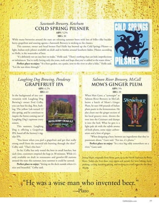 EdibleIdaho.com 39
Laughing Dog Brewing, Ponderay
Grapefruit IPA
ABV: 6.2%
IBU: 63
In the background of any con-
versation with Laughing Dog
Brewing’s owner Fred Colby,
you can hear his dog, Ben, bark-
ing. The yellow Lab turned 12
this spring, and he continues to
inspire the brews coming out of
Laughing Dog’s taproom every
season.
This summer, Laughing
Dog is offering a Grapefruit
IPA, based off the brewery’s reg-
ular IPA.
“You know when you peel a grapefruit and get that really
strong smell from the essential oils bursting through the skin?”
Colby said. “That’s this beer.”
So far, Colby has only tested the beer in small batches, but
each time, customers emptied the kegs in 30 minutes. While it’s
only available on draft in restaurants and growler-fill stations
around the state this summer, next summer it could be canned.
Perfect place to enjoy: “Sitting on the deck outside where it’s
nice and beautiful,” Colby said.
Salmon River Brewery, McCall
Mom’s Ginger Plum
ABV: 5%
IBU: 20
When Matt Ganz, a “zymurgist” at
Salmon River Brewery in McCall,
brews a batch of Mom’s Ginger
Plum, he uses 100 pounds of Italian
plum purée in the fermentation. He
also clears out the ginger section of
his local grocery store, throws the
root into the Cuisinart and dumps
it into the boil. What he gets is a
light pale ale with the subtle aroma
of fresh plums, some zippy carbon-
ation and a hint of ginger.
“When designing a beer, brewers use ingredients that they’re
passionate about,” Ganz said. “For me, it’s plums.”
Perfect place to enjoy: “In a nice big eddy somewhere on a
river,” Ganz said.
Sawtooth Brewery, Ketchum
Cold Spring Pilsner
ABV: 5.2%
IBU: 30
While many breweries around the state are releasing summer beers with lots of frills—like huckle-
berry, grapefruit and souring agents—Sawtooth Brewery is sticking to the classics.
This summer, owner and head brewer Paul Holle has brewed up the Cold Springs Pilsner—a
light, Indian-style pilsner available on draft and in bottles around Southern Idaho. Pilsner, according
to Holle, is the watercolor of beer.
“It’s definitely not an easy beer to make,” Holle said. “There’s nothing that can hide imperfections
or imbalances. You’re really letting only the yeast, malt and hops that you’ve added to the water shine.”
Perfect place to enjoy: “At a beer garden, on a patio, next to the river or after a hike,” Holle said.
“Let the sun shine through.”
Jessica Murri, originally from Boise, grew up in the North End near the Boise
River. Today, she lives there once again and spends her time hiking, back-
packing, cycling, kayaking, skiing, and working as a staff writer for the Boise
Weekly.
“He was a wise man who invented beer.”
—Plato
 