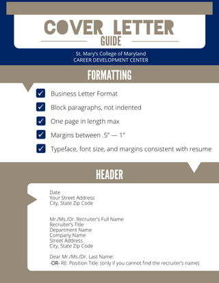 Cover Letter
St. Mary’s College of Maryland
CAREER DEVELOPMENT CENTER
Date
Your Street Address
City, State Zip Code
Mr./Ms./Dr. Recruiter’s Full Name
Recruiter’s Title
Department Name
Company Name
Street Address
City, State Zip Code
Dear Mr./Ms./Dr. Last Name:
-OR- RE: Position Title: (only if you cannot find the recruiter’s name)
 Business Letter Format
Block paragraphs, not indented
One page in length max
Margins between .5” — 1”
Typeface, font size, and margins consistent with resume




 