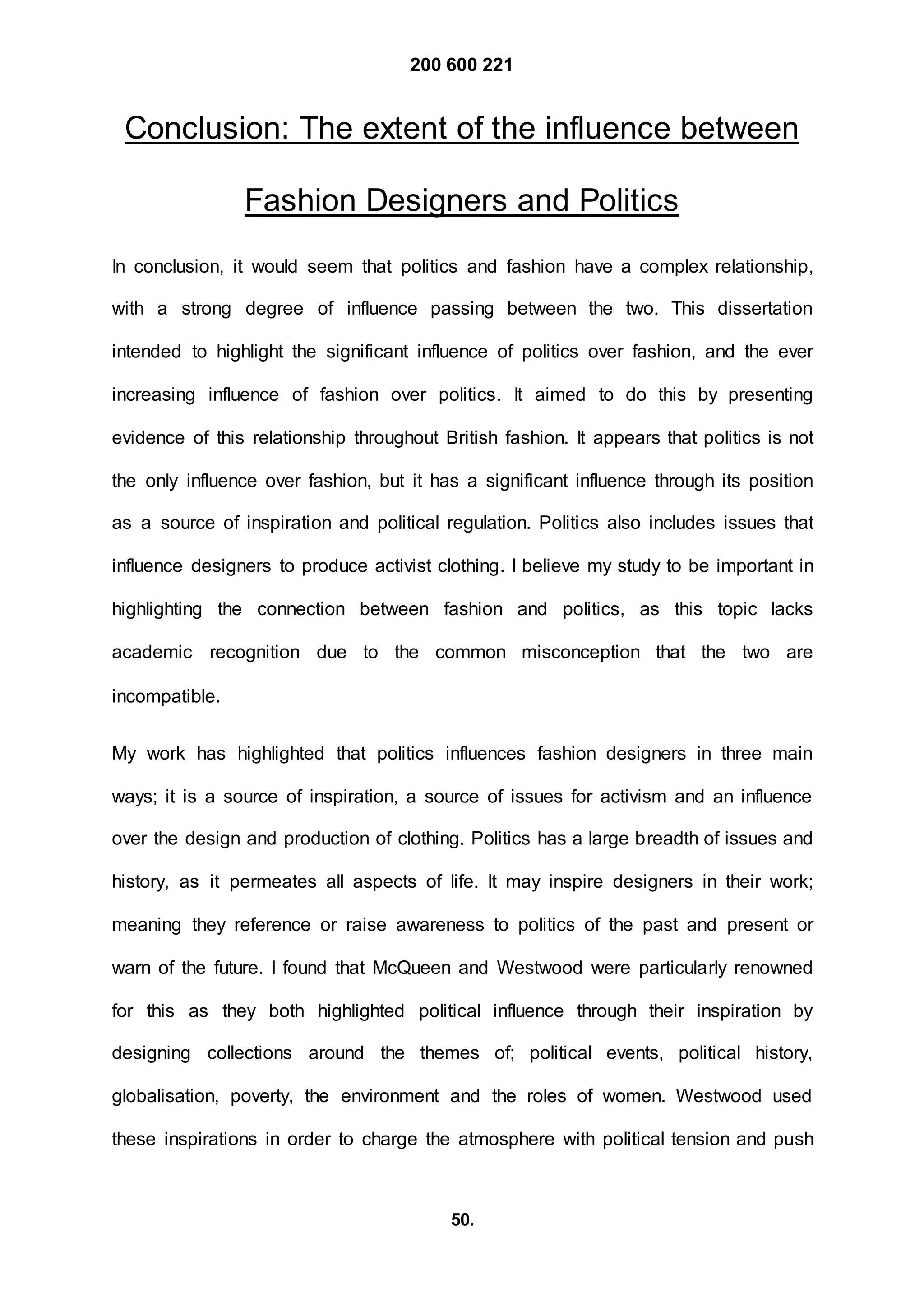 200 600 221
50.
Conclusion: The extent of the influence between
Fashion Designers and Politics
In conclusion, it would seem that politics and fashion have a complex relationship,
with a strong degree of influence passing between the two. This dissertation
intended to highlight the significant influence of politics over fashion, and the ever
increasing influence of fashion over politics. It aimed to do this by presenting
evidence of this relationship throughout British fashion. It appears that politics is not
the only influence over fashion, but it has a significant influence through its position
as a source of inspiration and political regulation. Politics also includes issues that
influence designers to produce activist clothing. I believe my study to be important in
highlighting the connection between fashion and politics, as this topic lacks
academic recognition due to the common misconception that the two are
incompatible.
My work has highlighted that politics influences fashion designers in three main
ways; it is a source of inspiration, a source of issues for activism and an influence
over the design and production of clothing. Politics has a large breadth of issues and
history, as it permeates all aspects of life. It may inspire designers in their work;
meaning they reference or raise awareness to politics of the past and present or
warn of the future. I found that McQueen and Westwood were particularly renowned
for this as they both highlighted political influence through their inspiration by
designing collections around the themes of; political events, political history,
globalisation, poverty, the environment and the roles of women. Westwood used
these inspirations in order to charge the atmosphere with political tension and push
 