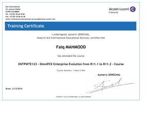I undersigned, Aymeric SENECHAL,
Head of ALE International Educational Services, certifies that
Faiq MAHMOOD
has attended the course
ENTPWTE123 ‐ OmniPCX Enterprise Evolution from R11.1 to R11.2 ‐ Course
Course duration: 1 Hours 0 Min
Brest, 2/12/2016
ALE International
32, avenue Kléber
92700 COLOMBES
Tel. +33 (0)1 55 66 70 00
Fax. +33 (0)1 55 66 43 38
email: enterprise‐educational‐services@alcatel‐lucent.com
COPYRIGHT © 2015 ALE INTERNATIONAL. ALL RIGHTS RESERVED
Aymeric SENECHAL
 