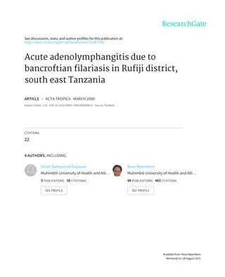 See	discussions,	stats,	and	author	profiles	for	this	publication	at:
http://www.researchgate.net/publication/12607746
Acute	adenolymphangitis	due	to
bancroftian	filariasis	in	Rufiji	district,
south	east	Tanzania
ARTICLE		in		ACTA	TROPICA	·	MARCH	2000
Impact	Factor:	2.52	·	DOI:	10.1016/S0001-706X(99)00090-X	·	Source:	PubMed
CITATIONS
22
4	AUTHORS,	INCLUDING:
Dinah	Bategereza	Gasarasi
Muhimbili	University	of	Health	and	Alli…
3	PUBLICATIONS			39	CITATIONS			
SEE	PROFILE
Rose	Mpembeni
Muhimbili	University	of	Health	and	Alli…
49	PUBLICATIONS			483	CITATIONS			
SEE	PROFILE
Available	from:	Rose	Mpembeni
Retrieved	on:	28	August	2015
 