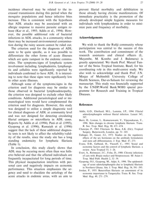 D.B. Gasarasi et al. / Acta Tropica 75 (2000) 19–28 27
incidence observed may be related to the in-
creased transmission during this period when the
mosquito populations and hence infective bites
increase. This is consistent with the hypothesis
that ADL attacks may be associated with an
allergic response to massive parasite antigen re-
lease (Kar et al., 1993; Addis et al., 1994). How-
ever, the possible additional role of bacterial
infections in ADL attacks, in a community where
there may be increased environmental contamina-
tion during the rainy season cannot be ruled out.
The criterion used for the diagnosis of ADL
seem to be quite specific, as it was possible to
differentiate the other forms of acute illnesses
which are quite rampant in the endemic commu-
nities. The symptoms/signs of lymphatic system
involvement including, lymphadenitis, lymphangi-
tis and cellulitis were significantly reported by
individuals confirmed to have ADL. It is interest-
ing to note that these signs were significantly low
in other acute illnesses.
Although some of the symptoms/signs in the
criterion used for diagnosis may be similar to
those observed in bacterial lymphoadenopathy,
the criterion was designed to exclude other likely
conditions. Additional parasitological and or im-
munological tests would have complemented the
criterion used for diagnosis. However, this study
was designed to utilize a simple diagnostic tool
for clinical diagnosis of ADL at community level
and was not designed for detecting circulating
filarial antigens or microfilaria in ADL cases.
Reports by Addis et al. (1994), Pani et al. (1995),
Gyapong et al. (1996), Ramaiah et al. (1996)
suggest that the lack of these additional diagnos-
tic tests is not likely to affect the reliability/valid-
ity of the results, since the study site has a long
standing endemicity for lymphatic filariasis
(Table 1).
In conclusion, this study clearly shows that
ADL may be occuring more often than was hith-
erto believed and that the affected individuals are
frequently incapacitated for long periods of time.
This physical incapacitation interferes with per-
sonal care and negatively impacts on economic
performance. This situation emphasizes the ur-
gency and need to elucidate the aetiology of the
acute attacks in endemic areas, with an aim to
prevent filarial morbidity and debilitation in
those already having chronic manifestations. Of
immediate practicality is the promotion of the
already developed simple hygienic measures for
individuals with lymphoedema in order to mini-
mize pain and frequency of morbidity.
Acknowledgements
We wish to thank the Rufiji community whose
participation was central to the success of this
work. The contribution and commitment of the
research assistants and clinical officers (L.
Mayembe, M. Kombo and J. Bulemera) is
greatly appreciated. We thank Prof. Marcel Tun-
ner of the Swiss Tropical Institute, Basel, for his
coordinating role in this multi-centre study. We
also wish to acknowledge and thank Prof. J.N.
Minjas of Mubimbili University College of
Health Sciences, Dar-es-Salaam for reviewing the
manuscript. This study was financially supported
by the UNDP/World Bank/WHO special pro-
gramme for Research and Training in Tropical
Diseases.
References
Addis, G.D., Eberhard, M.L., Lammie, J.P., 1994. Filarial
adenolymphangitis without filarial infection. Lancet 343,
597.
Burri, H., Loutan, L., Kumaraswami, V., Vijayasekaran, V.,
1996. Skin changes in chronic lymphatic filariasis. Trans.
R. Soc. Trop. Med. Hyg. 90, 671–674.
Chaterjee, P., 1965. Filariasis: In: Basu, A.K. (Ed.), Tropical
Surgery. Butterworth, London, pp. 51–103.
Eidinger, D., Ganet, J.J., 1972. Studies on the regulatory
effects of the sex hormones on the antibody formulation
and stem cell differentiation. J. Exp. Med. 47, 273.
Evans, D.B., Gelband, H., Vlassoff, C., 1993. Social and
economic factors and the control of lymphatic filariasis. a
review. Acta Tropical 53, 1–26.
Evert, A., Reitmeyer, J.C., Folse, D., 1980. Chronic infections
of cats with Brugia malayi and Streptococcus. SE Asian J.
Trop. Med Publ. Health 2, 32–39.
Gyapong, O.J., Gyapong, M., Adjei, S., 1996. The epidemiol-
ogy of acute adenolymphangitis due to lymphatic filariasis
in Northern Ghana. Am. J. Trop. Med. Hyg. 54, 591–595.
Jordan, P., 1955. Bancroftian filariasis: an assessment of its
economic importance in Tanganyika. Trans. R. Soc. Trop.
Med. Hyg. 49, 271–279.