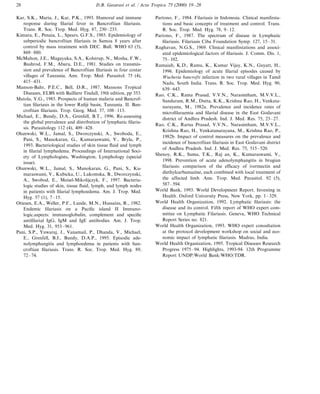 D.B. Gasarasi et al. / Acta Tropica 75 (2000) 19–2828
Kar, S.K., Maria, J., Kar, P.K., 1993. Humoral and immune
response during filarial fever in Bancroftian filariasis.
Trans. R. Soc. Trop. Med. Hyg. 87, 230–233.
Kimura, E., Penaia, L., Spears, G.F.S., 1985. Epidemiology of
subperiodic bancroftian filariasis in Samoa 8 years after
control by mass treatment with DEC. Bull. WHO 63 (5),
869–880.
McMahon, J.E., Magayuka, S.A., Kolstrup, N., Mosha, F.W.,
Bushrod, F.M., Abaru, D.E., 1981. Studies on transmis-
sion and prevalence of Bancroftian filariasis in four costar
villages of Tanzania. Ann. Trop. Med. Parasitol. 75 (4),
415–431.
Manson-Bahr, P.E.C., Bell, D.R., 1987. Mansons Tropical
Diseases, ELBS with Bailliere Tindall, 19th edition, pp 353.
Matola, Y.G., 1985. Prospects of human malaria and Bancrof-
tian filariasis in the lower Rufiji basin, Tanzania. II. Ban-
croftian filariasis. Trop. Geog. Med. 37, 108–113.
Michael, E., Bundy, D.A., Grenfell, B.T., 1996. Re-assessing
the global prevalence and distribution of lymphatic filaria-
sis. Parasitology 112 (4), 409–428.
Olszewski, W.L., Jamal, S., Dworczynski, A., Swoboda, E.,
Pani, S., Manokaran, G., Kumaraswami, V., Bryla, P.,
1993. Bacteriological studies of skin tissue fluid and lymph
in filarial lymphedema. Proceedings of International Soci-
ety of Lymphologists, Washington, Lymphology (special
issue).
Olszewski, W.L., Jamal, S., Manokaran, G., Pani, S., Ku-
maraswami, V., Kubicka, U., Lukomska, B., Dworczynski,
A., Swobod, E., Meisel-Mikolijczyk, F., 1997. Bacteria-
logic studies of skin, tissue fluid, lymph, and lymph nodes
in patients with filarial lymphoedema. Am. J. Trop. Med.
Hyg. 57 (1), 7–15.
Ottesen, E.A., Weller, P.F., Lunde, M.N., Hussains, R., 1982.
Endemic filariasis on a Pacific island II Immuno-
logic.aspects: immunoglobulin, complement and specific
antifilarial IgG, IgM and IgE antibodies. Am. J. Trop.
Med. Hyg. 31, 953–961.
Pani, S.P., Yuwaraj, J., Vanamail, P., Dhanda, V., Michael,
E., Grenfell, B.J., Bundy, D.A.P., 1995. Episodic ade-
nolymphangitis and lymphoedema in patients with ban-
croftian filariasis. Trans. R. Soc. Trop. Med. Hyg. 89,
72–74.
Partono, F., 1984. Filariasis in Indonesia. Clinical manifesta-
tions and basic concepts of treatment and control. Trans.
R. Soc. Trop. Med. Hyg. 78, 9–12.
Partono, F., 1987. The spectrum of disease in Lymphatic
filariasis. Filariasis Ciba Foundation Symp. 127, 15–31.
Raghavan, N.G.S., 1969. Clinical manifestations and associ-
ated epidemiological factors of filariasis. J. Comm. Dis. 1,
75–102.
Ramaiah, K.D., Ramu, K., Kumar Vijay, K.N., Guyatt, H.,
1996. Epidemiology of acute filarial episodes caused by
Wucheria bancrofti infection in two rural villages in Tamil
Nadu, South India. Trans. R. Soc. Trop. Med. Hyg. 90,
639–643.
Rao, C.K., Rama Prasad, V.V.N., Narasimham, M.V.V.L.,
Sundaram, R.M., Dutta, K.K., Krishna Rao, H., Venkata-
narayana, M., 1982a. Prevalence and incidence rates of
microfilaraemia and filarial disease in the East Godavani
district of Andhra Pradesh. Ind. J. Med. Res. 75, 23–27.
Rao, C.K., Rarna Prasad, V.V.N., Narasimham, M.V.V.L.,
Krishna Rao, H., Venkatanarayana, M., Krishna Rao, P.,
1982b. Impact of control measures on the prevalence and
incidence of bancroftian filariasis in East Godavani district
of Andhra Pradesh. Ind. J. Med. Res. 75, 515–520.
Shenoy, R.K., Suma, T.K., Raj an, K., Kumaraswami, V.,
1998. Prevention of acute adenolymphangitis in brugian
filariasis: comparison of the efficacy of ivermectin and
diethylcarbamazine, each combined with local treatment of
the affected limb. Ann. Trop. Med. Parasitol. 92 (5),
587–594.
World Bank, 1993. World Development Report. Investing in
Health. Oxford University Press, New York, pp. 1–329.
World Health Organization, 1992. Lymphatic filariasis: the
disease and its control. Fifth report of WHO expert com-
mittee on Lymphatic Filariasis. Geneva, WHO Technical
Report Series no. 821.
World Health Organization, 1993. WHO expert consultation
at the protocol development workshop on social and eco-
nomic impact of lymphatic filariasis. Madras, India.
World Health Organization, 1995. Tropical Diseases Research
Progress 1975–94. Highlights, 1993-94. 12th Programme
Report UNDP/World Bank/WHO/TDR.
.