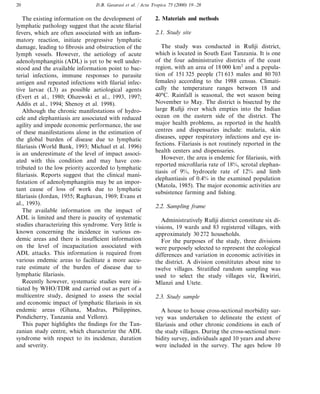 D.B. Gasarasi et al. / Acta Tropica 75 (2000) 19–2820
The existing information on the development of
lymphatic pathology suggest that the acute filarial
fevers, which are often associated with an inflam-
matory reaction, initiate progressive lymphatic
damage, leading to fibrosis and obstruction of the
lymph vessels. However, the aetiology of acute
adenolymphangitis (ADL) is yet to be well under-
stood and the available information point to bac-
terial infections, immune responses to parasite
antigen and repeated infections with filarial infec-
tive larvae (L3) as possible aetiological agents
(Evert et al., 1980; Olszewski et al., 1993, 1997;
Addis et al., 1994; Shenoy et al. 1998).
Although the chronic manifestations of hydro-
cele and elephantiasis are associated with reduced
agility and impede economic performance, the use
of these manifestations alone in the estimation of
the global burden of disease due to lymphatic
filariasis (World Bank, 1993; Michael et al. 1996)
is an underestimate of the level of impact associ-
ated with this condition and may have con-
tributed to the low priority accorded to lymphatic
filariasis. Reports suggest that the clinical mani-
festation of adenolymphangitis may be an impor-
tant cause of loss of work due to lymphatic
filariasis (Jordan, 1955; Raghavan, 1969; Evans et
al., 1993).
The available information on the impact of
ADL is limited and there is paucity of systematic
studies characterizing this syndrome. Very little is
known concerning the incidence in various en-
demic areas and there is insufficient information
on the level of incapacitation associated with
ADL attacks. This information is required from
various endemic areas to facilitate a more accu-
rate estimate of the burden of disease due to
lymphatic filariasis.
Recently however, systematic studies were ini-
tiated by WHO/TDR and carried out as part of a
multicentre study, designed to assess the social
and economic impact of lymphatic filariasis in six
endemic areas (Ghana, Madras, Philippines,
Pondicherry, Tanzania and Vellore).
This paper highlights the findings for the Tan-
zanian study centre, which characterize the ADL
syndrome with respect to its incidence, duration
and severity.
2. Materials and methods
2.1. Study site
The study was conducted in Rufiji district,
which is located in South East Tanzania. It is one
of the four administrative districts of the coast
region, with an area of 18 000 km2
and a popula-
tion of 151 325 people (71 613 males and 80 703
females) according to the 1988 census. Climati-
cally the temperature ranges between 18 and
40°C. Rainfall is seasonal, the wet season being
November to May. The district is bisected by the
large Rufiji river which empties into the Indian
ocean on the eastern side of the district. The
major health problems, as reported in the health
centres and dispensaries include: malaria, skin
diseases, upper respiratory infections and eye in-
fections. Filariasis is not routinely reported in the
health centers and dispensaries.
However, the area is endemic for filariasis, with
reported microfilaria rate of 18%, scrotal elephan-
tiasis of 9%, hydrocele rate of 12% and limb
elephantiasis of 0.4% in the examined population
(Matola, 1985). The major economic activities are
subsistence farming and fishing.
2.2. Sampling frame
Administratively Rufiji district constitute six di-
visions, 19 wards and 83 registered villages, with
approximately 30 272 households.
For the purposes of the study, three divisions
were purposely selected to represent the ecological
differences and variation in economic activities in
the district. A division consititutes about nine to
twelve villages. Stratified random sampling was
used to select the study villages viz, Ikwiriri,
Mlanzi and Utete.
2.3. Study sample
A house to house cross-sectional morbidity sur-
vey was undertaken to delineate the extent of
filariasis and other chronic conditions in each of
the study villages. During the cross-sectional mor-
bidity survey, individuals aged 10 years and above
were included in the survey. The ages below 10